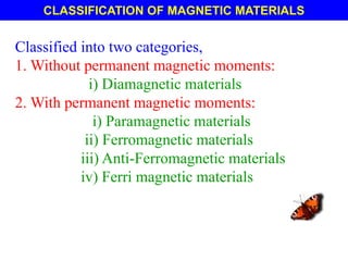 CLASSIFICATION OF MAGNETIC MATERIALS
Classified into two categories,
1. Without permanent magnetic moments:
i) Diamagnetic materials
2. With permanent magnetic moments:
i) Paramagnetic materials
ii) Ferromagnetic materials
iii) Anti-Ferromagnetic materials
iv) Ferri magnetic materials
 