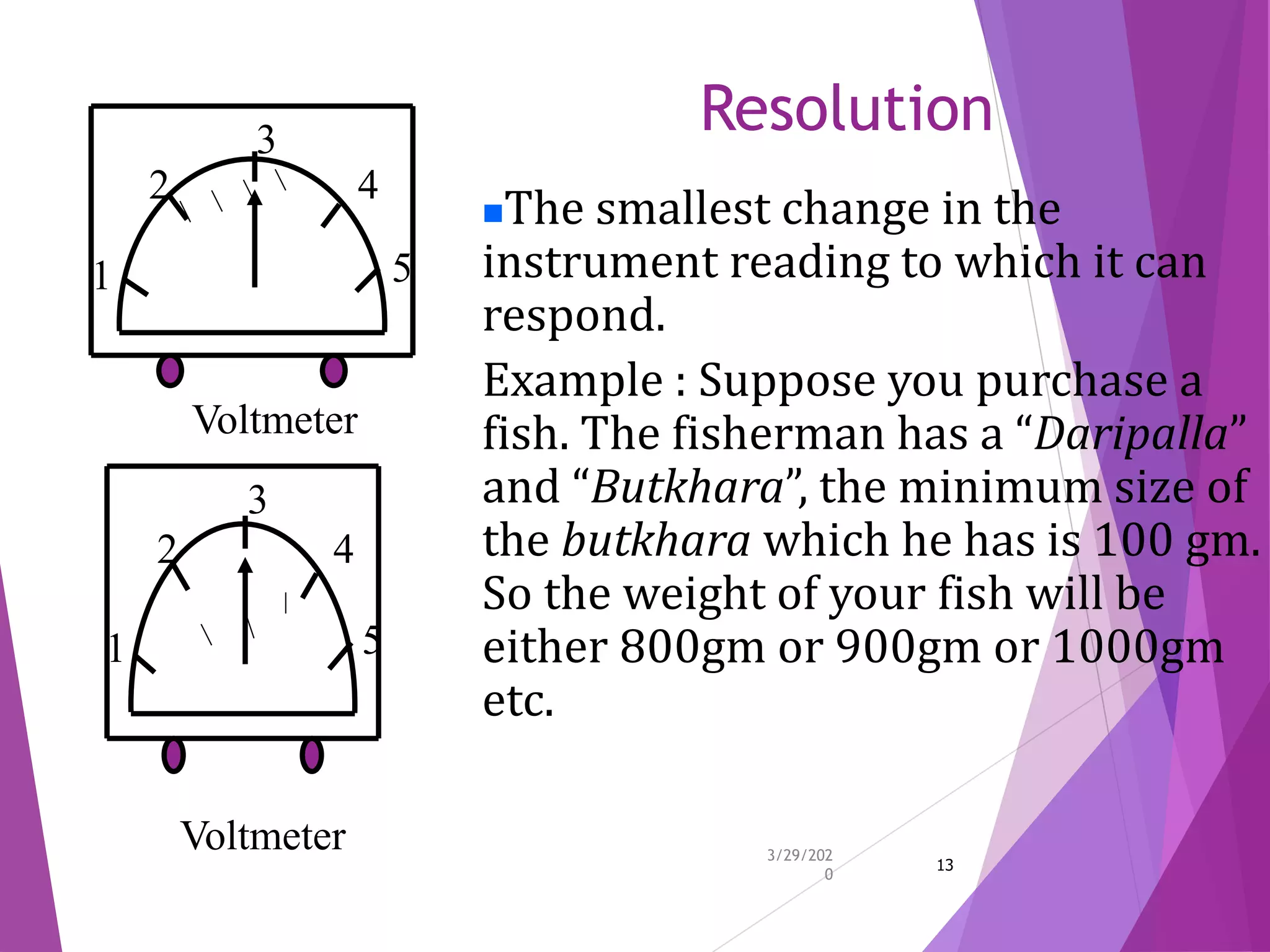 Resolution
3/29/202
0
13
1
2
3
4
5
Voltmeter
1
2
3
4
5
Voltmeter
The smallest change in the
instrument reading to which it can
respond.
Example : Suppose you purchase a
fish. The fisherman has a “Daripalla”
and “Butkhara”, the minimum size of
the butkhara which he has is 100 gm.
So the weight of your fish will be
either 800gm or 900gm or 1000gm
etc.
 