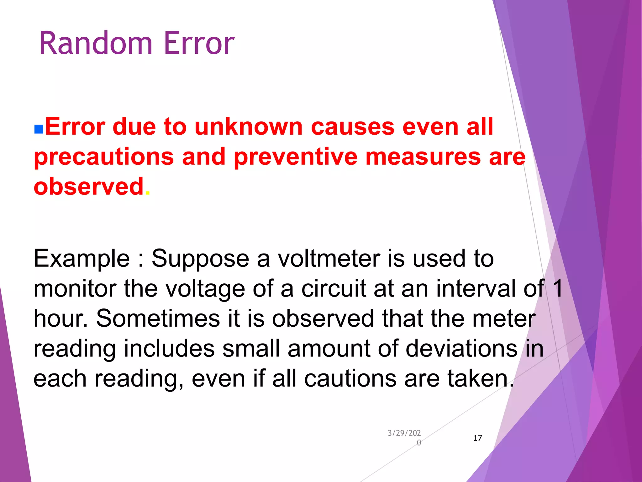 Random Error
3/29/202
0
17
Error due to unknown causes even all
precautions and preventive measures are
observed.
Example : Suppose a voltmeter is used to
monitor the voltage of a circuit at an interval of 1
hour. Sometimes it is observed that the meter
reading includes small amount of deviations in
each reading, even if all cautions are taken.
 