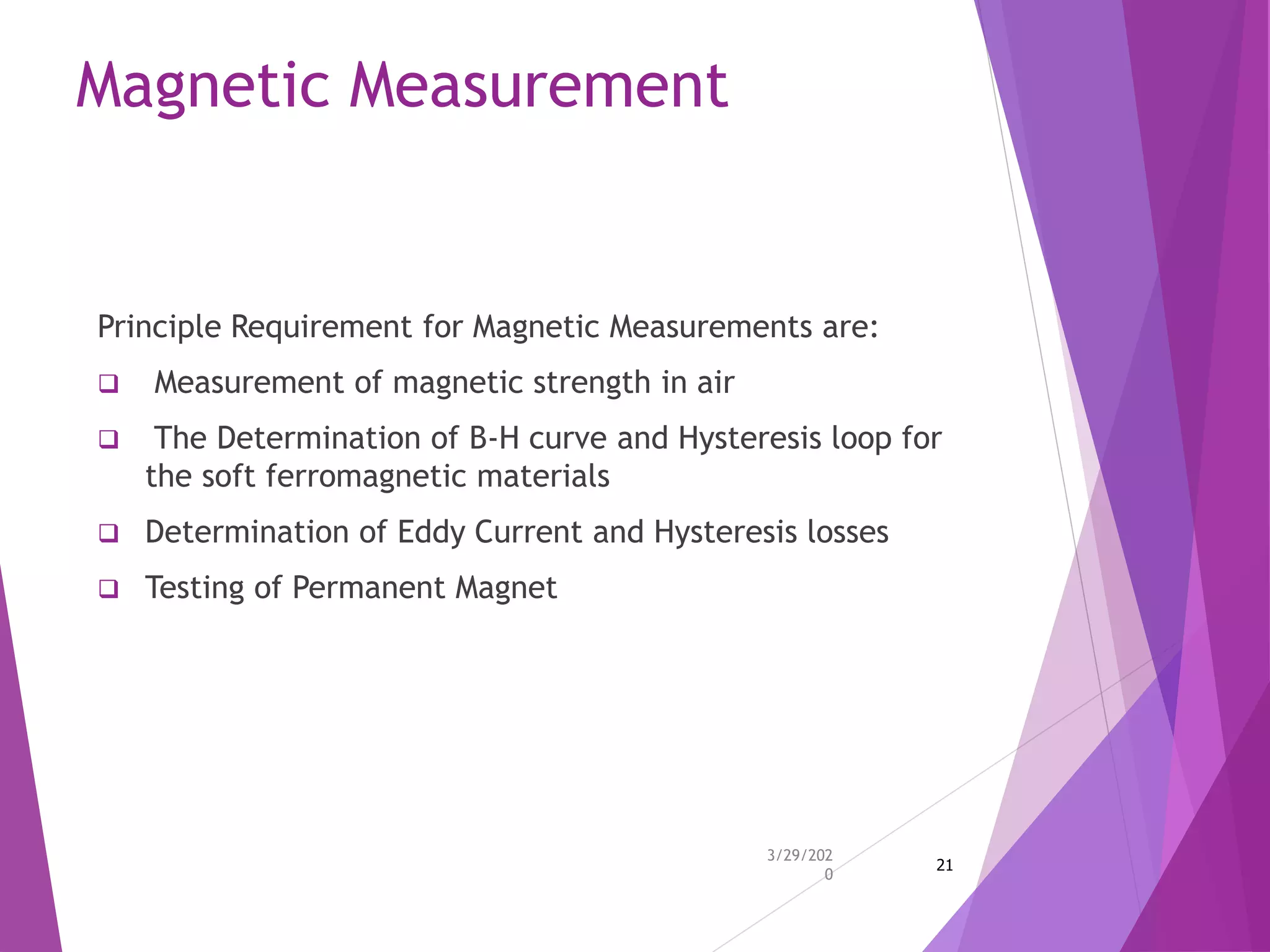 Magnetic Measurement
Principle Requirement for Magnetic Measurements are:
 Measurement of magnetic strength in air
 The Determination of B-H curve and Hysteresis loop for
the soft ferromagnetic materials
 Determination of Eddy Current and Hysteresis losses
 Testing of Permanent Magnet
3/29/202
0
21
 