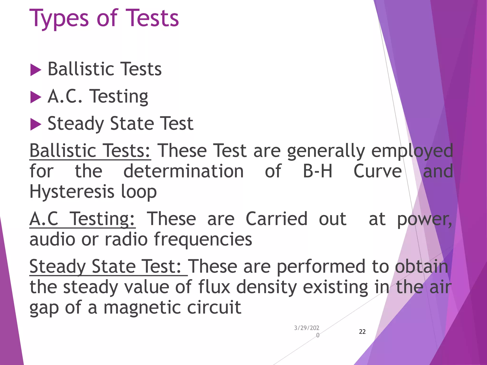 Types of Tests
 Ballistic Tests
 A.C. Testing
 Steady State Test
Ballistic Tests: These Test are generally employed
for the determination of B-H Curve and
Hysteresis loop
A.C Testing: These are Carried out at power,
audio or radio frequencies
Steady State Test: These are performed to obtain
the steady value of flux density existing in the air
gap of a magnetic circuit
3/29/202
0
22
 