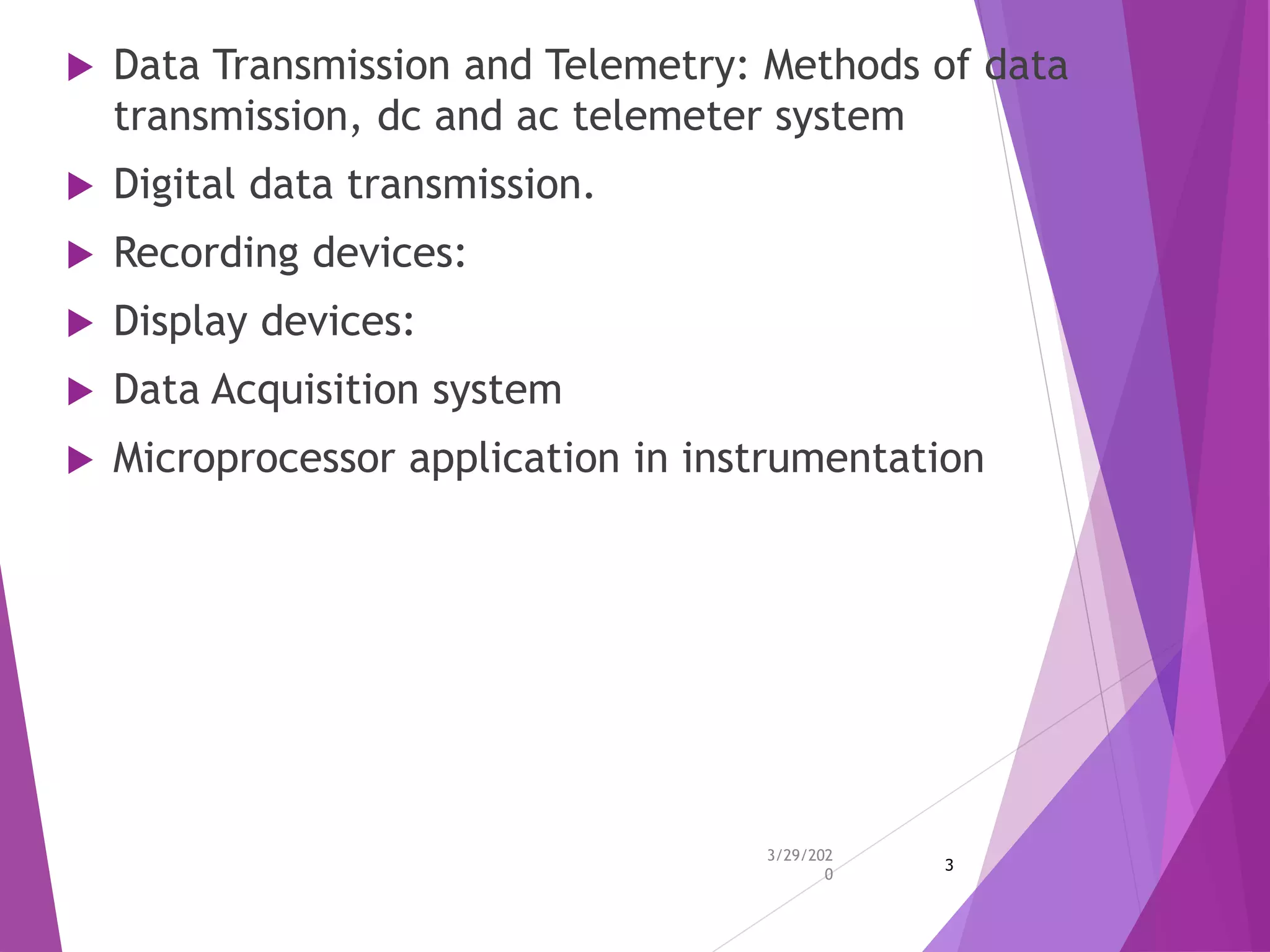  Data Transmission and Telemetry: Methods of data
transmission, dc and ac telemeter system
 Digital data transmission.
 Recording devices:
 Display devices:
 Data Acquisition system
 Microprocessor application in instrumentation
3/29/202
0
3
 