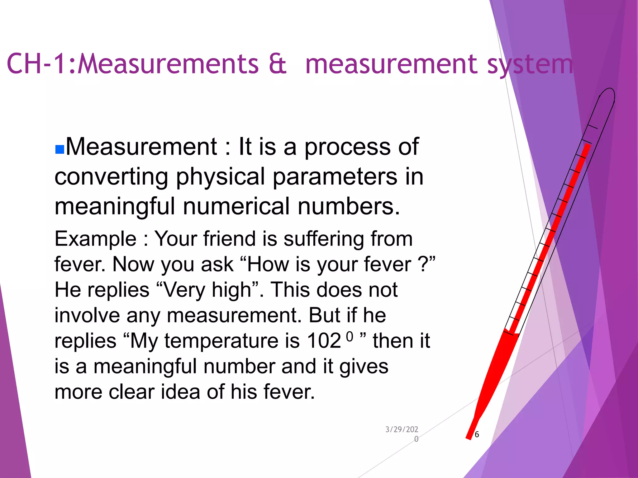 CH-1:Measurements & measurement system
3/29/202
0
6
Measurement : It is a process of
converting physical parameters in
meaningful numerical numbers.
Example : Your friend is suffering from
fever. Now you ask “How is your fever ?”
He replies “Very high”. This does not
involve any measurement. But if he
replies “My temperature is 102 0 ” then it
is a meaningful number and it gives
more clear idea of his fever.
 