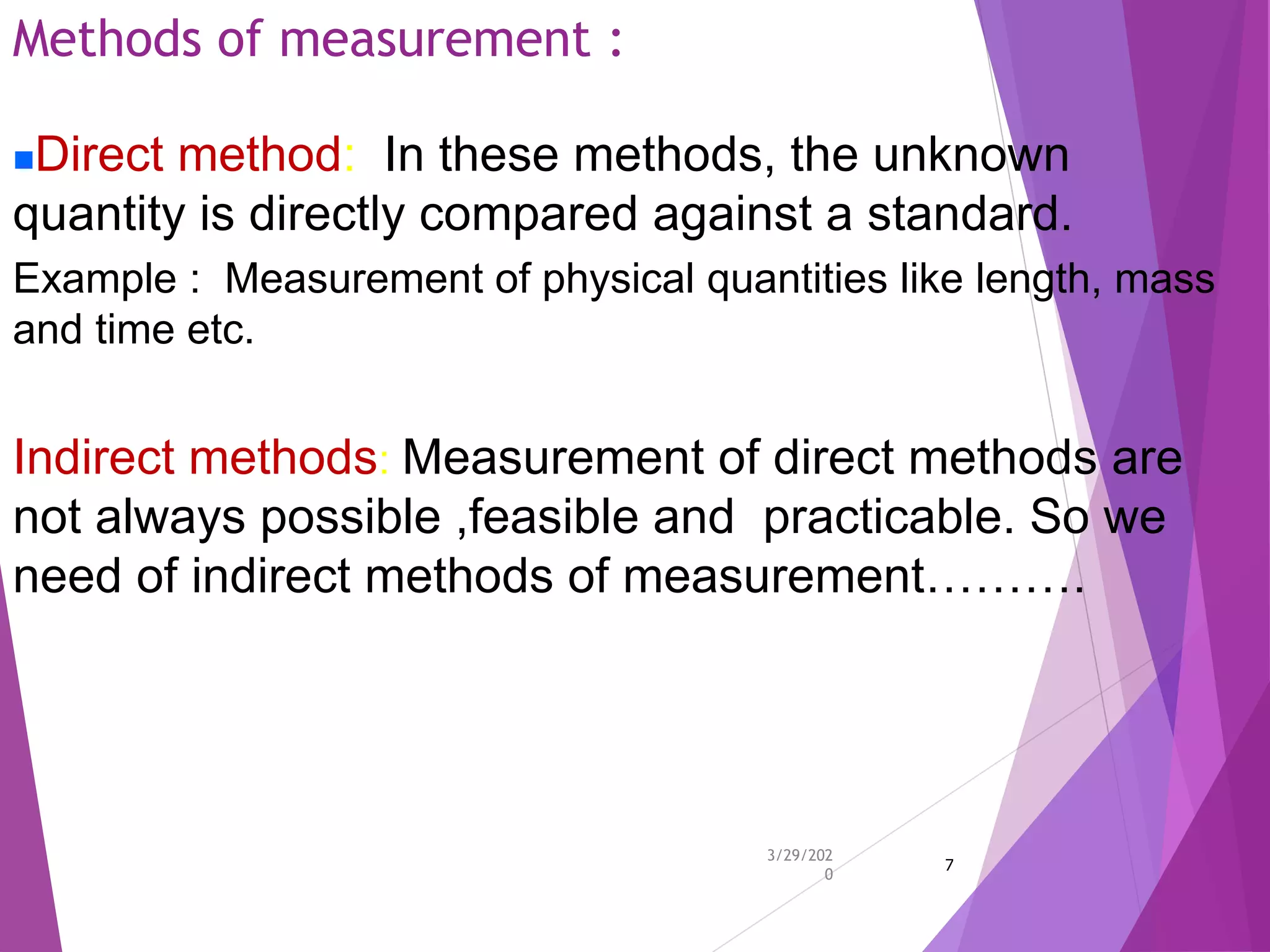 Methods of measurement :
3/29/202
0
7
Direct method: In these methods, the unknown
quantity is directly compared against a standard.
Example : Measurement of physical quantities like length, mass
and time etc.
Indirect methods: Measurement of direct methods are
not always possible ,feasible and practicable. So we
need of indirect methods of measurement……….
 