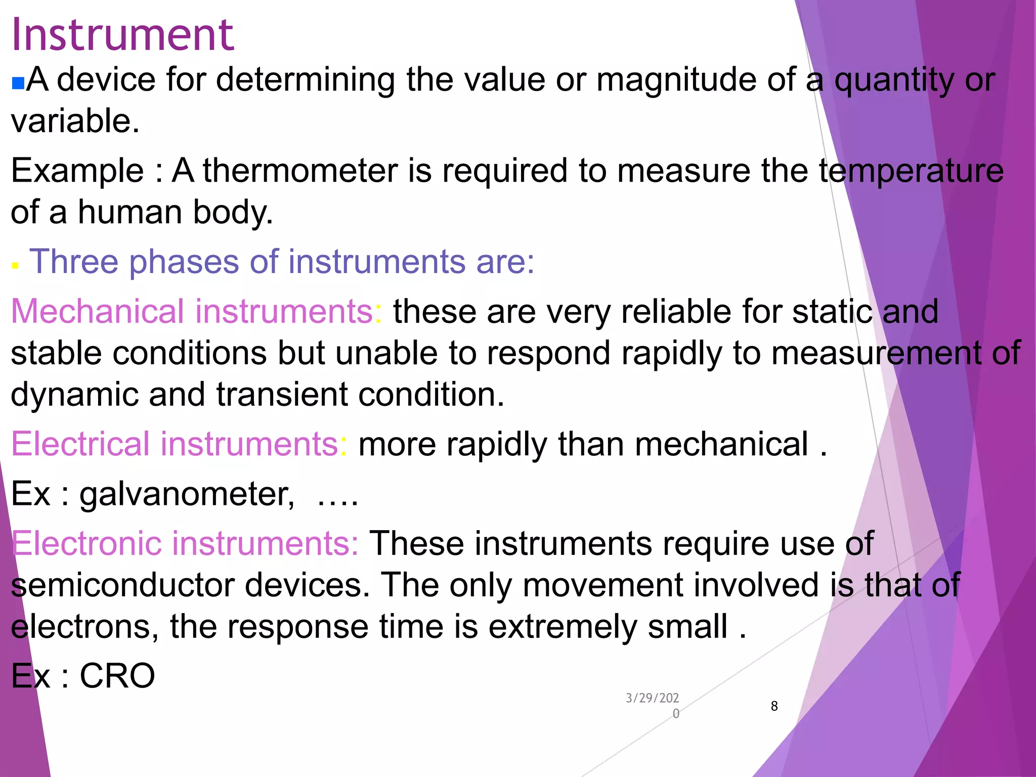 Instrument
3/29/202
0
8
A device for determining the value or magnitude of a quantity or
variable.
Example : A thermometer is required to measure the temperature
of a human body.
 Three phases of instruments are:
Mechanical instruments: these are very reliable for static and
stable conditions but unable to respond rapidly to measurement of
dynamic and transient condition.
Electrical instruments: more rapidly than mechanical .
Ex : galvanometer, ….
Electronic instruments: These instruments require use of
semiconductor devices. The only movement involved is that of
electrons, the response time is extremely small .
Ex : CRO
 