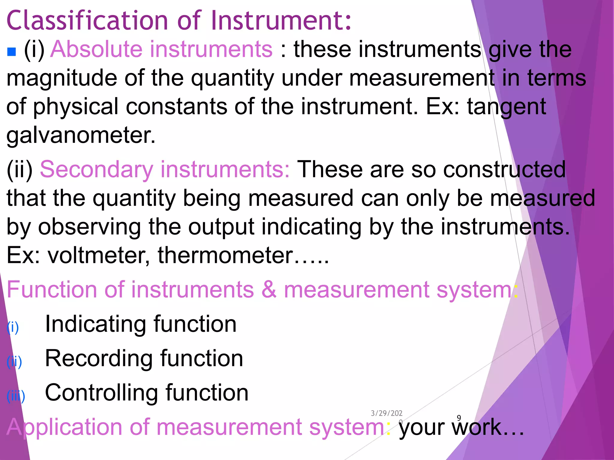 Classification of Instrument:
3/29/202
0
9
 (i) Absolute instruments : these instruments give the
magnitude of the quantity under measurement in terms
of physical constants of the instrument. Ex: tangent
galvanometer.
(ii) Secondary instruments: These are so constructed
that the quantity being measured can only be measured
by observing the output indicating by the instruments.
Ex: voltmeter, thermometer…..
Function of instruments & measurement system:
(i) Indicating function
(ii) Recording function
(iii) Controlling function
Application of measurement system: your work…
 