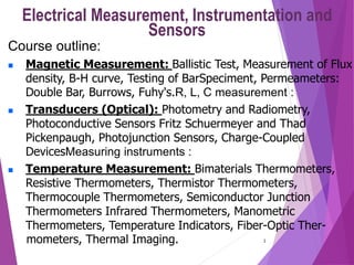1
Electrical Measurement, Instrumentation and
Sensors
Course outline:
 Magnetic Measurement: Ballistic Test, Measurement of Flux
density, B-H curve, Testing of BarSpeciment, Permeameters:
Double Bar, Burrows, Fuhy's.R, L, C measurement :
 Transducers (Optical): Photometry and Radiometry,
Photoconductive Sensors Fritz Schuermeyer and Thad
Pickenpaugh, Photojunction Sensors, Charge-Coupled
DevicesMeasuring instruments :
 Temperature Measurement: Bimaterials Thermometers,
Resistive Thermometers, Thermistor Thermometers,
Thermocouple Thermometers, Semiconductor Junction
Thermometers Infrared Thermometers, Manometric
Thermometers, Temperature Indicators, Fiber-Optic Ther-
mometers, Thermal Imaging.
 