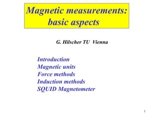 1
Magnetic measurements:
basic aspects
Introduction
Magnetic units
Force methods
Induction methods
SQUID Magnetometer
G. Hilscher TU Vienna
 