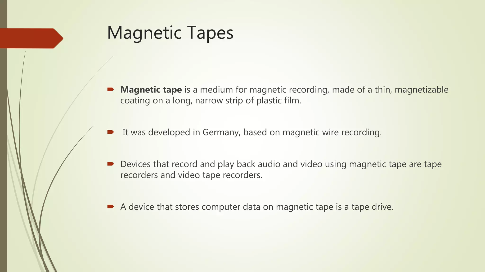Magnetic Tapes
 Magnetic tape is a medium for magnetic recording, made of a thin, magnetizable
coating on a long, narrow strip of plastic film.
 It was developed in Germany, based on magnetic wire recording.
 Devices that record and play back audio and video using magnetic tape are tape
recorders and video tape recorders.
 A device that stores computer data on magnetic tape is a tape drive.
 