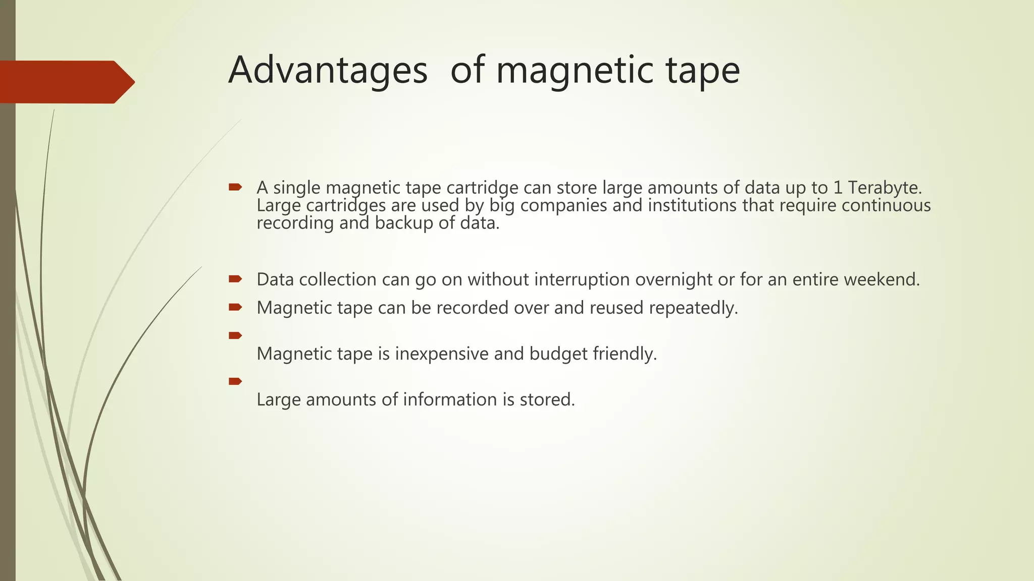 Advantages of magnetic tape
 A single magnetic tape cartridge can store large amounts of data up to 1 Terabyte.
Large cartridges are used by big companies and institutions that require continuous
recording and backup of data.
 Data collection can go on without interruption overnight or for an entire weekend.
 Magnetic tape can be recorded over and reused repeatedly.

Magnetic tape is inexpensive and budget friendly.

Large amounts of information is stored.
 