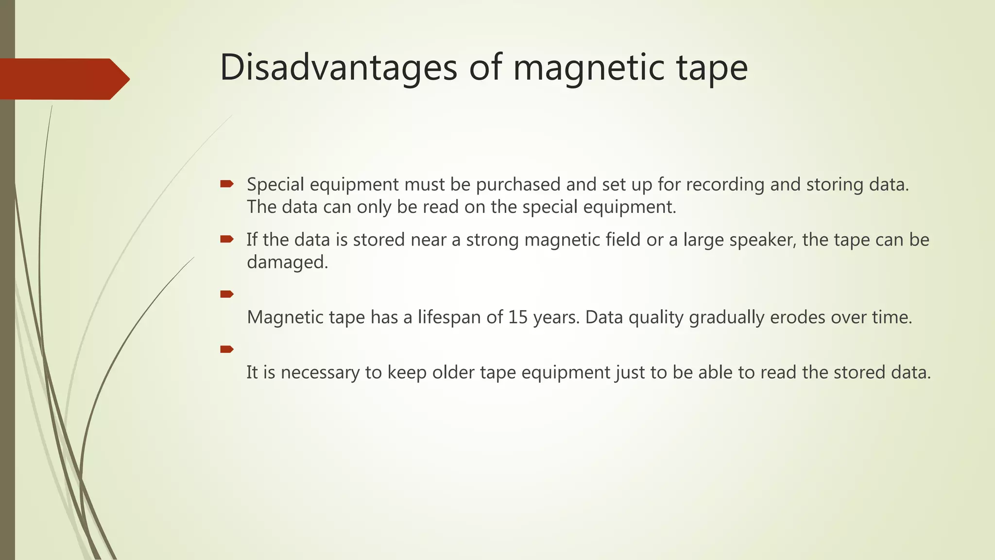 Disadvantages of magnetic tape
 Special equipment must be purchased and set up for recording and storing data.
The data can only be read on the special equipment.
 If the data is stored near a strong magnetic field or a large speaker, the tape can be
damaged.

Magnetic tape has a lifespan of 15 years. Data quality gradually erodes over time.

It is necessary to keep older tape equipment just to be able to read the stored data.
 