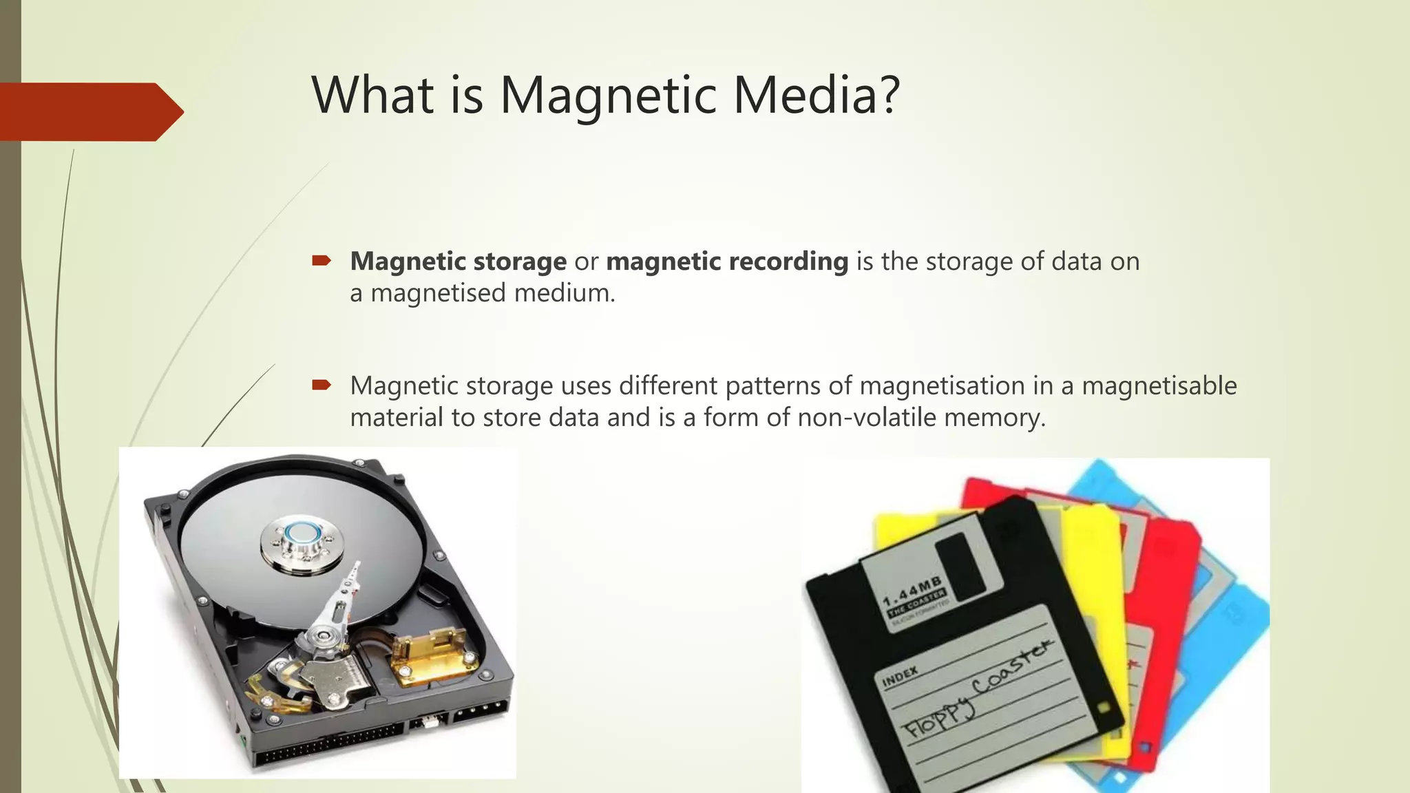What is Magnetic Media?
 Magnetic storage or magnetic recording is the storage of data on
a magnetised medium.
 Magnetic storage uses different patterns of magnetisation in a magnetisable
material to store data and is a form of non-volatile memory.
 