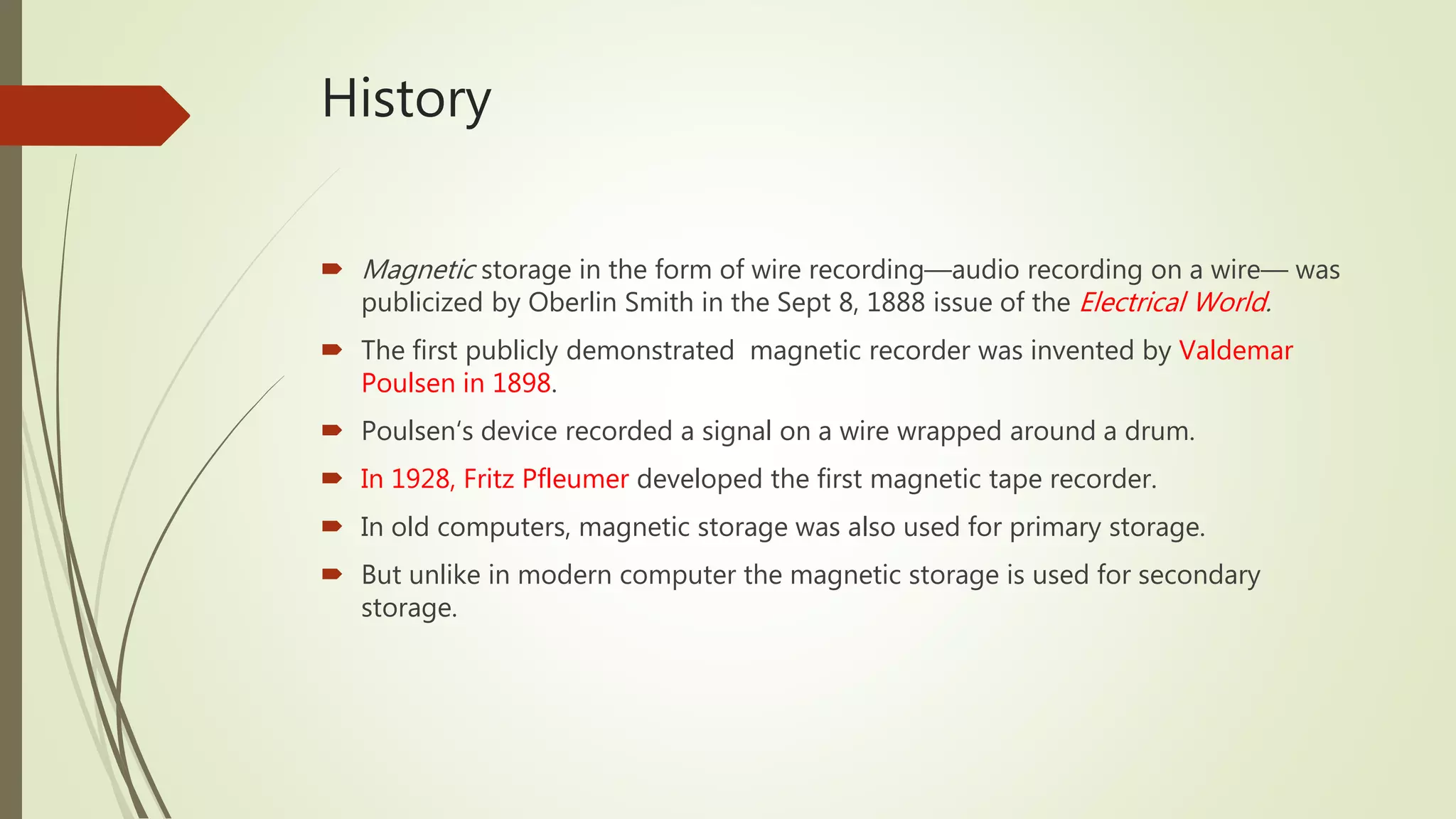 History
 Magnetic storage in the form of wire recording—audio recording on a wire— was
publicized by Oberlin Smith in the Sept 8, 1888 issue of the Electrical World.
 The first publicly demonstrated magnetic recorder was invented by Valdemar
Poulsen in 1898.
 Poulsen‘s device recorded a signal on a wire wrapped around a drum.
 In 1928, Fritz Pfleumer developed the first magnetic tape recorder.
 In old computers, magnetic storage was also used for primary storage.
 But unlike in modern computer the magnetic storage is used for secondary
storage.
 