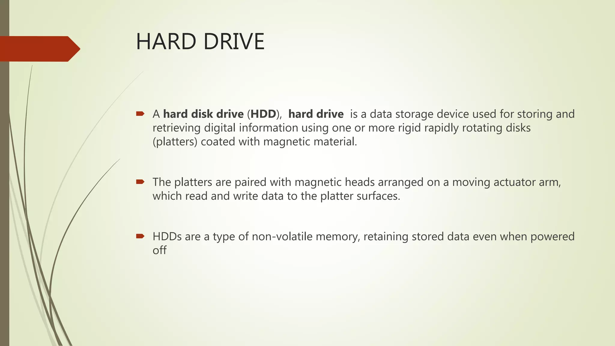 HARD DRIVE
 A hard disk drive (HDD), hard drive is a data storage device used for storing and
retrieving digital information using one or more rigid rapidly rotating disks
(platters) coated with magnetic material.
 The platters are paired with magnetic heads arranged on a moving actuator arm,
which read and write data to the platter surfaces.
 HDDs are a type of non-volatile memory, retaining stored data even when powered
off
 