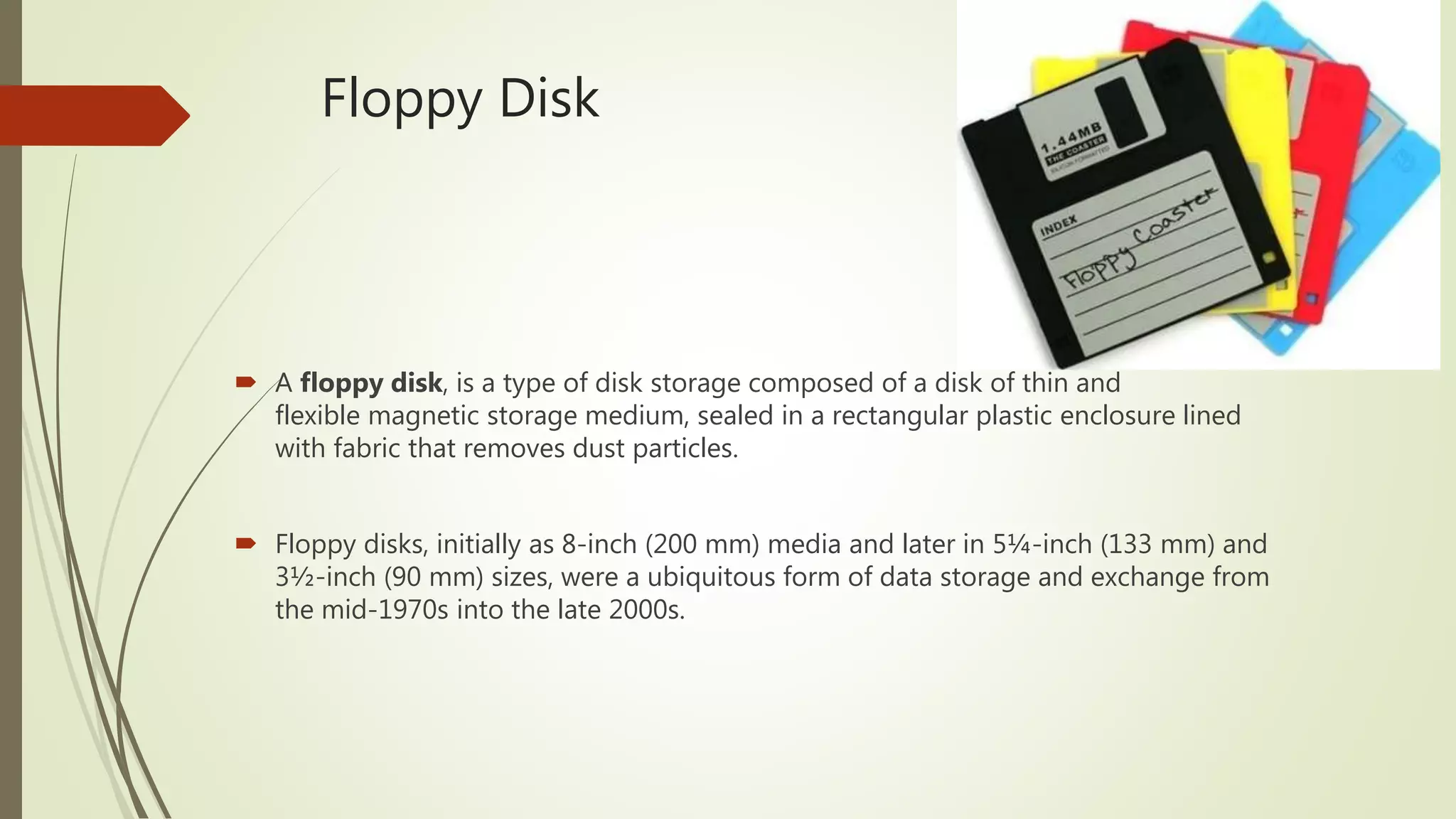 Floppy Disk
 A floppy disk, is a type of disk storage composed of a disk of thin and
flexible magnetic storage medium, sealed in a rectangular plastic enclosure lined
with fabric that removes dust particles.
 Floppy disks, initially as 8-inch (200 mm) media and later in 5¼-inch (133 mm) and
3½-inch (90 mm) sizes, were a ubiquitous form of data storage and exchange from
the mid-1970s into the late 2000s.
 
