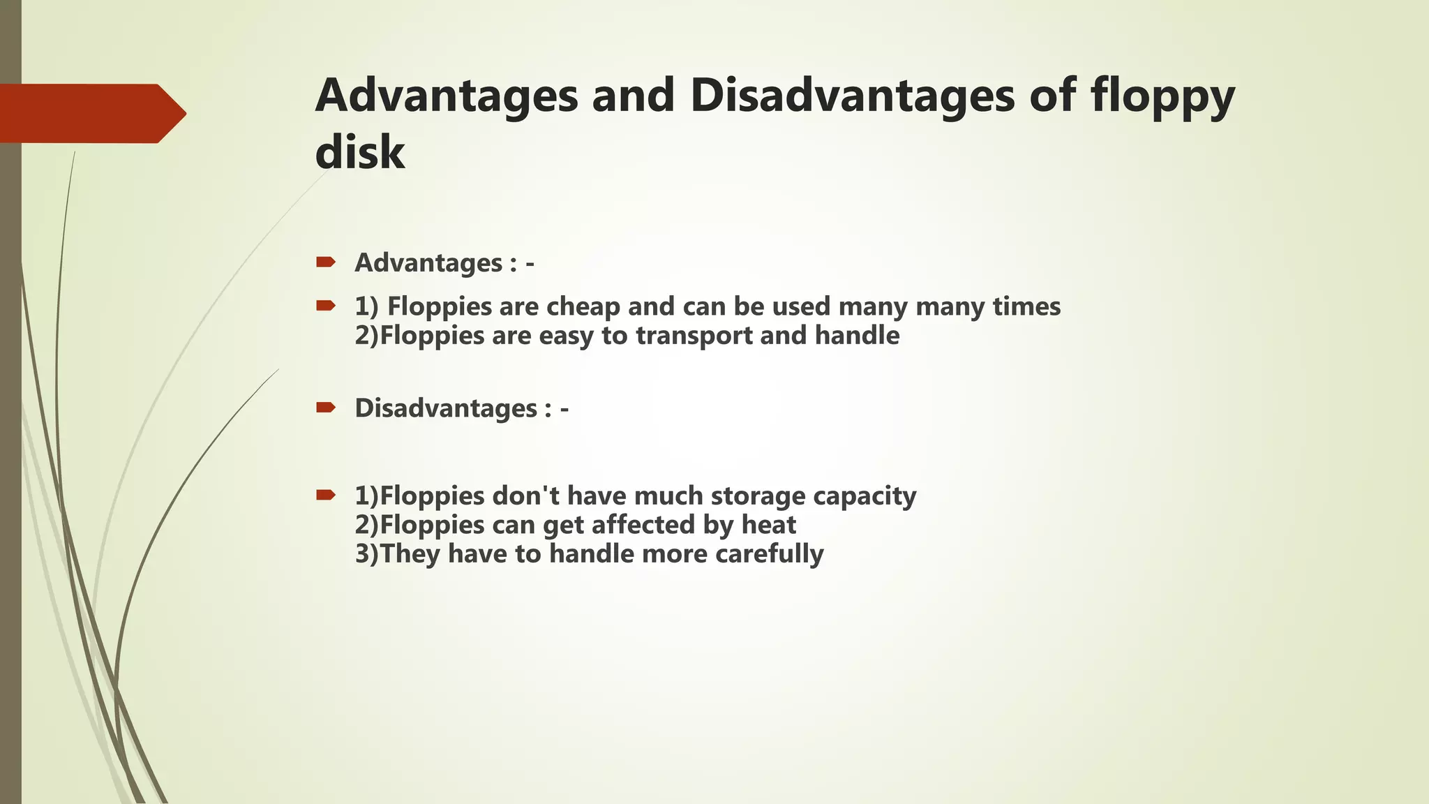 Advantages and Disadvantages of floppy
disk
 Advantages : -
 1) Floppies are cheap and can be used many many times
2)Floppies are easy to transport and handle
 Disadvantages : -
 1)Floppies don't have much storage capacity
2)Floppies can get affected by heat
3)They have to handle more carefully
 