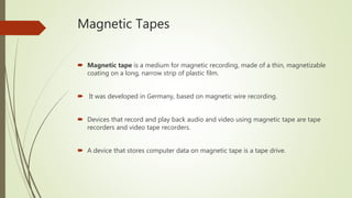 Magnetic Tapes
 Magnetic tape is a medium for magnetic recording, made of a thin, magnetizable
coating on a long, narrow strip of plastic film.
 It was developed in Germany, based on magnetic wire recording.
 Devices that record and play back audio and video using magnetic tape are tape
recorders and video tape recorders.
 A device that stores computer data on magnetic tape is a tape drive.
 