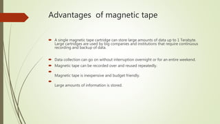 Advantages of magnetic tape
 A single magnetic tape cartridge can store large amounts of data up to 1 Terabyte.
Large cartridges are used by big companies and institutions that require continuous
recording and backup of data.
 Data collection can go on without interruption overnight or for an entire weekend.
 Magnetic tape can be recorded over and reused repeatedly.

Magnetic tape is inexpensive and budget friendly.

Large amounts of information is stored.
 