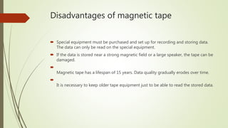Disadvantages of magnetic tape
 Special equipment must be purchased and set up for recording and storing data.
The data can only be read on the special equipment.
 If the data is stored near a strong magnetic field or a large speaker, the tape can be
damaged.

Magnetic tape has a lifespan of 15 years. Data quality gradually erodes over time.

It is necessary to keep older tape equipment just to be able to read the stored data.
 