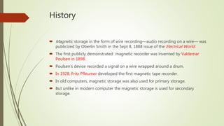 History
 Magnetic storage in the form of wire recording—audio recording on a wire— was
publicized by Oberlin Smith in the Sept 8, 1888 issue of the Electrical World.
 The first publicly demonstrated magnetic recorder was invented by Valdemar
Poulsen in 1898.
 Poulsen‘s device recorded a signal on a wire wrapped around a drum.
 In 1928, Fritz Pfleumer developed the first magnetic tape recorder.
 In old computers, magnetic storage was also used for primary storage.
 But unlike in modern computer the magnetic storage is used for secondary
storage.
 