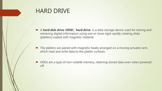 HARD DRIVE
 A hard disk drive (HDD), hard drive is a data storage device used for storing and
retrieving digital information using one or more rigid rapidly rotating disks
(platters) coated with magnetic material.
 The platters are paired with magnetic heads arranged on a moving actuator arm,
which read and write data to the platter surfaces.
 HDDs are a type of non-volatile memory, retaining stored data even when powered
off
 