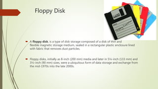 Floppy Disk
 A floppy disk, is a type of disk storage composed of a disk of thin and
flexible magnetic storage medium, sealed in a rectangular plastic enclosure lined
with fabric that removes dust particles.
 Floppy disks, initially as 8-inch (200 mm) media and later in 5¼-inch (133 mm) and
3½-inch (90 mm) sizes, were a ubiquitous form of data storage and exchange from
the mid-1970s into the late 2000s.
 