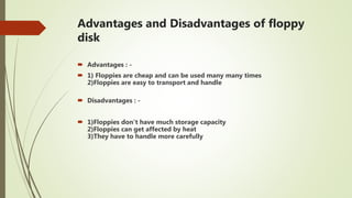 Advantages and Disadvantages of floppy
disk
 Advantages : -
 1) Floppies are cheap and can be used many many times
2)Floppies are easy to transport and handle
 Disadvantages : -
 1)Floppies don't have much storage capacity
2)Floppies can get affected by heat
3)They have to handle more carefully
 
