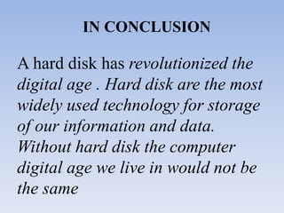 IN CONCLUSION
A hard disk has revolutionized the
digital age . Hard disk are the most
widely used technology for storage
of our information and data.
Without hard disk the computer
digital age we live in would not be
the same
 