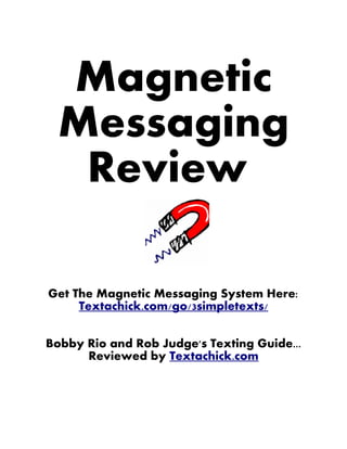 Magnetic
  Messaging
   Review

Get The Magnetic Messaging System Here:
     Textachick.com/go/3simpletexts/


Bobby Rio and Rob Judge's Texting Guide...
      Reviewed by Textachick.com
 
