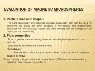 EVALUATION OF MAGNETIC MICROSPHERES
1. Particle size and shape:-
The light microscopy and scanning electron microscopy both can be used for
determine the shape and other structure of microscopy. The microspheres
structures can be visualized before and after coating and the change can be
measured microscopically.
2. Flow properties
Flow properties such as density, Hausner ratio, Angle of repose and carr’s
index is
calculated to determine the nature of flow.
• Bulk density:-
Bulk density= bulk volume of microspheres  total mass of microspheres
• Tapped density:-
Tapped density = tapped volume of microspheres {100 times tapped measuring
cylinder}  total mass of microspheres
 