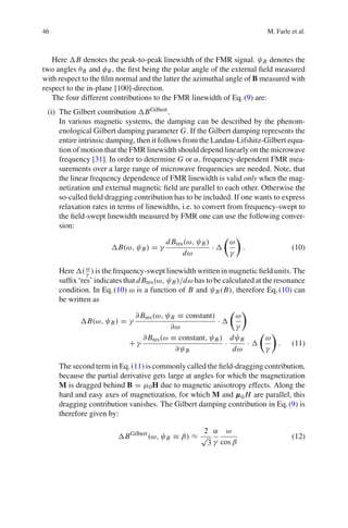 46 M. Farle et al.
Here B denotes the peak-to-peak linewidth of the FMR signal. ψB denotes the
two angles θB and φB, the ﬁrst being the polar angle of the external ﬁeld measured
with respect to the ﬁlm normal and the latter the azimuthal angle of B measured with
respect to the in-plane [100]-direction.
The four different contributions to the FMR linewidth of Eq.(9) are:
(i) The Gilbert contribution BGilbert.
In various magnetic systems, the damping can be described by the phenom-
enological Gilbert damping parameter G. If the Gilbert damping represents the
entire intrinsic damping, then it follows from the Landau-Lifshitz-Gilbert equa-
tion of motion that the FMR linewidth should depend linearly on the microwave
frequency [31]. In order to determine G or α, frequency-dependent FMR mea-
surements over a large range of microwave frequencies are needed. Note, that
the linear frequency dependence of FMR linewidth is valid only when the mag-
netization and external magnetic ﬁeld are parallel to each other. Otherwise the
so-called ﬁeld dragging contribution has to be included. If one wants to express
relaxation rates in terms of linewidths, i.e. to convert from frequency-swept to
the ﬁeld-swept linewidth measured by FMR one can use the following conver-
sion:
B(ω, ψB) = γ
d Bres(ω, ψB)
dω
·
ω
γ
. (10)
Here (ω
γ ) is the frequency-swept linewidth written in magnetic ﬁeld units. The
sufﬁx ‘res’ indicates that d Bres(ω, ψB)/dω has to be calculated at the resonance
condition. In Eq.(10) ω is a function of B and ψB(B), therefore Eq.(10) can
be written as
B(ω, ψB) = γ
∂ Bres(ω, ψB ≡ constant)
∂ω
·
ω
γ
+ γ
∂ Bres(ω ≡ constant, ψB)
∂ψB
·
dψB
dω
·
ω
γ
. (11)
The second term in Eq.(11) is commonly called the ﬁeld-dragging contribution,
because the partial derivative gets large at angles for which the magnetization
M is dragged behind B = μ0H due to magnetic anisotropy effects. Along the
hard and easy axes of magnetization, for which M and µ0 H are parallel, this
dragging contribution vanishes. The Gilbert damping contribution in Eq.(9) is
therefore given by:
BGilbert
(ω, ψB ≡ β) ≈
2
√
3
α
γ
ω
cos β
(12)
 