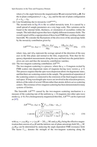 Spin Dynamics in the Time and Frequency Domain 47
where β is the angle between the magnetization M and external ﬁeld μ0H. For
the in-plane conﬁguration β = φeq −φH and for the out-of-plane conﬁguration
β = θeq − θH .
(ii) Line broadening due to mosaicity ( Bmosaic).
The second term in Eq.(9) is the so called mosaicity term. It is caused by a
small spread of sample parameters on a very large scale. This variation can be
found in the internal ﬁelds, thickness, or orientation of crystallites within the
sample. The individual regions thus have slightly different resonance ﬁelds. The
overall signal will be a superposition of these local FMR lines yielding a broader
linewidth. We consider the ﬂuctuations of the directions of the anisotropy ﬁelds
by the mosaicity contribution given by:
Bmosaic
(ω, ψB) =
∂ Bres(ω, ψB)
∂φB
φB +
∂ Bres(ω, ψB)
∂θB
θB (13)
where φB and θB represent the average spread of the direction of the easy
axes in the ﬁlm plane and normal to the ﬁlm, respectively. Note that for fre-
quency dependent measurements along the easy and hard axes the partial deriv-
atives are zero and thus the mosaicity contribution vanishes.
(iii) The two-magnon scattering contribution B2mag.
The two-magnon scattering is a process, where the q = 0 magnon excited by
FMR scatters into degenerate states of magnons having wave vectors q = 0.
This process requires that the spin-wave dispersion allows for degenerate states,
and that there are scattering centers in the sample. The geometrical separation of
the scattering centers is connected to the extension of the ﬁnal magnon states in
real space. If long wavelength spin-waves are involved in the relaxation process,
defects of the order of several 100nm rather than atomic defects act as scattering
centers.Theexistenceoftwo-magnonscatteringhasbeendemonstratedinmany
systems of ferrites.
The linewidth B2mag caused by the two-magnon scattering mechanism is a
measure of the scattering rate of the uniform (q = 0) magnons into other spin-wave
modes (q = 0). For a homogenously magnetized thin ﬁlm, B2mag can be expressed
as [47]:
B2mag
(ω, ψB) ∝
xi
xi f (φB − φ xi )
× arcsin
⎛
⎝ ω2 + (ω0/2)2 − ω0/2
ω2 + (ω0/2)2 + ω0/2
⎞
⎠ U θeq − θc (14)
with ω0 = γ μ0 Meff = γ (μ0 M − 2K2⊥/M) and μ0 Meff being the effective magne-
tization that consists of μ0 M and the intrinsic out-of-plane anisotropy ﬁeld 2K2⊥/M.
μ0 Meff can be determined by analyzing the angle dependent FMR resonance ﬁeld.
The factor xi denotes the strength of the two-magnon scattering along the
 