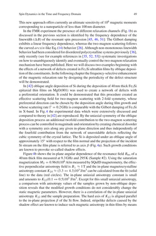 Spin Dynamics in the Time and Frequency Domain 49
This new approach offers currently an ultimate sensitivity of 106 magnetic moments
corresponding to a nanoparticle of less than 100nm diameter.
In the FMR experiment the presence of different relaxation channels (Fig.1b) as
discussed in the previous section is identiﬁed by the frequency dependence of the
linewidth ( B) of the resonant spin precession [45, 46, 51]: The Gilbert damping
exhibits a linear frequency dependence, whereas the two-magnon scattering follows
the curved arcsin-like Eq.(14) behavior [26]. Although non-monotonous linewidth
behavior had been considered for disordered polycrystalline systems previously [36],
only recently (see for example references in [35, 52, 53]) systematic investigations
on how to unambiguously identify and eventually control the two magnon relaxation
mechanism have been published. Here we will discuss two examples beginning with
the effects of a network of defects created in Fe3Si ultrathin ﬁlms by oblique deposi-
tion of the constituents. In the following chapter the frequency-selective enhancement
of the magnetic relaxation rate by designing the periodicity of the defect structure
will be demonstrated.
In [42] oblique angle deposition of Si during the deposition of 40nm thick Fe3Si
epitaxial thin ﬁlms on MgO(001) was used to create a network of defects with
a preferential orientation. It could be demonstrated that this procedure created an
effective scattering ﬁeld for two-magnon scattering with 2-fold symmetry, whose
preferential direction can be chosen by the deposition angle during ﬁlm growth and
whose scattering rate = 0.2GHz is comparable with the Gilbert damping of Fe3Si
in X-band. In Fig.4 the experimental data which were extensively discussed and
compared to theory in [42] are reproduced. By the uniaxial symmetry of the oblique
deposition process an additional twofold contribution to the two-magnon scattering
process can be controlled in magnitude and orientation by creating chemical disorder
with a symmetry axis along any given in-plane direction and thus independently of
the fourfold contribution from the network of unavoidable defects reﬂecting the
cubic symmetry of the crystal lattice. The Si is deposited under an oblique angle of
approximately 15◦ with respect to the ﬁlm normal and the projection of the incident
Si stream on the ﬁlm plane is referred to as axis β (Fig.4a). Such growth conditions
are known to provoke so-called shadow effects.
Figure4b shows the in-plane angular dependence of the resonance ﬁeld Bres of a
40nm thick ﬁlm measured at 9.3GHz and 295K (Sample #2). Using the saturation
magnetization MS = 0.96(8)106 A/m measured by SQuID magnetometry, the effec-
tive perpendicular anisotropy ﬁeld is B⊥ ≈ 1T and the in-plane magnetocrystalline
anisotropy constant K 4 ≈ (3.3 ↔ 4.3)103 J/m3 can be calculated from the ﬁt (solid
line) to the data (red circles). The in-plane uniaxial anisotropy constant is small
and amounts to K 2(0.1 ↔ 0.5)103 J/m3. Except for this small uniaxial anisotropy,
a comparison with anisotropy values of the samples grown by non-oblique depo-
sition reveals that the modiﬁed growth conditions do not considerably change the
static magnetic parameters. However, there is a correlation of the in-plane uniaxial
anisotropy K 2 and the sample preparation. The hard axis of K 2 is aligned parallel
to the in-plane projection β of the Si ﬂow. Indeed, stripelike defects caused by the
shadow effect are known to induce such magnetic anisotropy in thin ﬁlms by means
 