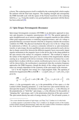 54 M. Farle et al.
g factor. The scattering process itself is enabled by the scattering ﬁeld, which couples
the uniform with the ﬁnal-state magnons. The coupling strength and consequently
the FMR linewidth scale with the square of the Fourier transform of the scattering
ﬁeld for q = qS. Using this model a very good qualitative agreement with the theory
has been achieved [28].
3.3 Spin-Torque Ferromagnetic Resonance
Spin-torque ferromagnetic resonance (ST-FMR) is an alternative approach to mea-
sure spin dynamics in magnetic nanostructures [62–72]. The general approach is
quite straightforward; an ac current is applied to a magnetic nanodevice that exhibits
either giant magnetoresistance or tunneling magnetoresistance, and a dc voltage is
generated that has a resonant structure when the ac frequency matches the resonance
condition for FMR. The physical mechanism that gives rise to the dc voltage may
be understood as follows. In a process commonly referred to as spin-momentum-
transfer, or spin-torque, the non-equilibrium spin currents generated in such a device
due to charge current ﬂow between the different magnetic layers necessarily impart
angular momentum to the magnetic layers in the device due to the sharp gradient in
the spin current at the surface of a magnetic conductor.1 The resultant ac torque at
the surface of the magnetic layer gives rise to motion of the magnetization, thereby
causing an ac variation in the device resistance. If the device resistance has a com-
ponent that is in-phase with the ac current, rectiﬁcation gives rise to a dc voltage. As
will be shown below, the rectiﬁcation is maximized when the excitation frequency
approaches the FMR frequency, though the details of the voltage signal near reso-
nance are strongly dependent on the symmetry of the spin torque in the structure.
Let U be the magnetic free energy for a rigid magnetic body. The equation of
motion for magnetization M in a ﬁeld H = − |γ | dU dmx ˆx + dU dmy ˆy is
given by
dM
dt
= − |γ | μ0 1 + α ˆm× M × H −
Js
δ
ε⊥ + ε|| ˆm× ˆm × ˆs (15)
where γ is the gyromagnetic ratio, μ0 is the permeability of free space, α is the
Landau-Lifshitz damping parameter, Js is the transverse spin-current-density inci-
dent upon the magnet, δ is the thickness of the magnetic layer, ε⊥ is the efﬁciency of
the perpendicular, or “ﬁeld-like” spin-torque, ε|| is the efﬁciency for the parallel, or
“damping-like” spin-torque, and ˆs is the polarization direction of the spin-current.2
The spin-current density has units of energy density, J/m3. For all-metal systems, it
1 For a more detailed description of spin torque, see Chap.2 by J. Lindner et al. in this book.
2 A similar equation is presented in Chap.2 by J. Lindner et al, though in terms of the Landau-
Lifshitz-Gilbert damping phenomenology rather than the Landau-Lifshitz formulation employed
here. In the limit of small damping, both equations are equivalent.
 