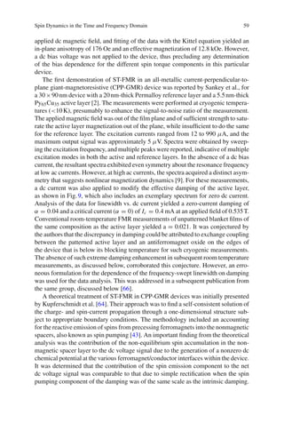 Spin Dynamics in the Time and Frequency Domain 59
applied dc magnetic ﬁeld, and ﬁtting of the data with the Kittel equation yielded an
in-plane anisotropy of 176 Oe and an effective magnetization of 12.8 kOe. However,
a dc bias voltage was not applied to the device, thus precluding any determination
of the bias dependence for the different spin torque components in this particular
device.
The ﬁrst demonstration of ST-FMR in an all-metallic current-perpendicular-to-
plane giant-magnetoresistive (CPP-GMR) device was reported by Sankey et al., for
a 30×90nm device with a 20nm-thick Permalloy reference layer and a 5.5nm-thick
Py65Cu35 active layer [2]. The measurements were performed at cryogenic tempera-
tures (<10K), presumably to enhance the signal-to-noise ratio of the measurement.
The applied magnetic ﬁeld was out of the ﬁlm plane and of sufﬁcient strength to satu-
rate the active layer magnetization out of the plane, while insufﬁcient to do the same
for the reference layer. The excitation currents ranged from 12 to 990 μA, and the
maximum output signal was approximately 5 μV. Spectra were obtained by sweep-
ing the excitation frequency, and multiple peaks were reported, indicative of multiple
excitation modes in both the active and reference layers. In the absence of a dc bias
current, the resultant spectra exhibited even symmetry about the resonance frequency
at low ac currents. However, at high ac currents, the spectra acquired a distinct asym-
metry that suggests nonlinear magnetization dynamics [9]. For these measurements,
a dc current was also applied to modify the effective damping of the active layer,
as shown in Fig.9, which also includes an exemplary spectrum for zero dc current.
Analysis of the data for linewidth vs. dc current yielded a zero-current damping of
α = 0.04 and a critical current (α = 0) of Ic = 0.4 mA at an applied ﬁeld of 0.535T.
Conventional room-temperature FMR measurements of unpatterned blanket ﬁlms of
the same composition as the active layer yielded a = 0.021. It was conjectured by
the authors that the discrepancy in damping could be attributed to exchange coupling
between the patterned active layer and an antiferromagnet oxide on the edges of
the device that is below its blocking temperature for such cryogenic measurements.
The absence of such extreme damping enhancement in subsequent room temperature
measurements, as discussed below, corroborated this conjecture. However, an erro-
neous formulation for the dependence of the frequency-swept linewidth on damping
was used for the data analysis. This was addressed in a subsequent publication from
the same group, discussed below [66].
A theoretical treatment of ST-FMR in CPP-GMR devices was initially presented
by Kupferschmidt et al. [64]. Their approach was to ﬁnd a self-consistent solution of
the charge- and spin-current propagation through a one-dimensional structure sub-
ject to appropriate boundary conditions. The methodology included an accounting
for the reactive emission of spins from precessing ferromagnets into the nonmagnetic
spacers, also known as spin pumping [43]. An important ﬁnding from the theoretical
analysis was the contribution of the non-equilibrium spin accumulation in the non-
magnetic spacer layer to the dc voltage signal due to the generation of a nonzero dc
chemical potential at the various ferromagnet/conductor interfaces within the device.
It was determined that the contribution of the spin emission component to the net
dc voltage signal was comparable to that due to simple rectiﬁcation when the spin
pumping component of the damping was of the same scale as the intrinsic damping.
 