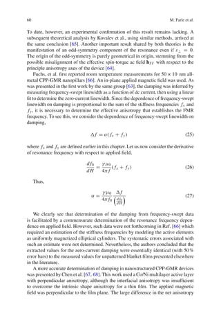 60 M. Farle et al.
To date, however, an experimental conﬁrmation of this result remains lacking. A
subsequent theoretical analysis by Kovalev et al., using similar methods, arrived at
the same conclusion [65]. Another important result shared by both theories is the
manifestation of an odd-symmetry component of the resonance even if ε⊥ = 0.
The origin of the odd-symmetry is purely geometrical in origin, stemming from the
possible misalignment of the effective spin-torque ac ﬁeld hST with respect to the
principle anisotropy axes of the device [64].
Fuchs, et al. ﬁrst reported room temperature measurements for 50 × 10 nm all-
metal CPP-GMR nanopillars [66]. An in-plane applied magnetic ﬁeld was used. As
was presented in the ﬁrst work by the same group [63], the damping was inferred by
measuring frequency-swept linewidth as a function of dc current, then using a linear
ﬁt to determine the zero-current linewidth. Since the dependence of frequency-swept
linewidth on damping is proportional to the sum of the stiffness frequencies fx and
fy, it is necessary to determine the effective anisotropy that establishes the FMR
frequency. To see this, we consider the dependence of frequency-swept linewidth on
damping,
f = α( fx + fy) (25)
where fx and fy are deﬁned earlier in this chapter. Let us now consider the derivative
of resonance frequency with respect to applied ﬁeld,
d f0
d H
=
γ μ0
4π f
( fx + fy) (26)
Thus,
α =
γ μ0
4π f0
f
d f0
d H
(27)
We clearly see that determination of the damping from frequency-swept data
is facilitated by a commensurate determination of the resonance frequency depen-
dence on applied ﬁeld. However, such data were not forthcoming in Ref. [66] which
required an estimation of the stiffness frequencies by modeling the active elements
as uniformly magnetized elliptical cylinders. The systematic errors associated with
such an estimate were not determined. Nevertheless, the authors concluded that the
extracted values for the zero-current damping were essentially identical (with 50%
error bars) to the measured values for unpatterned blanket ﬁlms presented elsewhere
in the literature.
A more accurate determination of damping in nanostructured CPP-GMR devices
was presented by Chen et al. [67, 68]. This work used a Co/Ni multilayer active layer
with perpendicular anisotropy, although the interfacial anisotropy was insufﬁcient
to overcome the intrinsic shape anisotropy for a thin ﬁlm. The applied magnetic
ﬁeld was perpendicular to the ﬁlm plane. The large difference in the net anisotropy
 