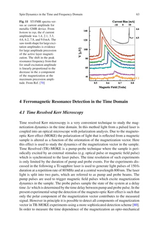 Spin Dynamics in the Time and Frequency Domain 63
Fig. 11 ST-FMR spectra ver-
sus ac current amplitude for
metallic GMR device. From
bottom to top, the rf current
amplitude was 1.4, 2.1, 3.3,
4.6, 6.2, 7.8, and 9.0mA. The
saw-tooth shape for large exci-
tation amplitudes is evidence
for large amplitude precession
of the active layer magneti-
zation. The shift in the peak
resonance frequency from that
for small excitation amplitude
is linearly proportional to the
decrease in the z-component
of the magnetization at the
maximum precession ampli-
tude. From Ref. [70]
4 Ferromagnetic Resonance Detection in the Time Domain
4.1 Time Resolved Kerr Microscopy
Time resolved Kerr microscopy is a very convenient technique to study the mag-
netization dynamics in the time domain. In this method light from a pulsed laser is
coupled into an optical microscope with polarization analysis. Due to the magneto-
optic Kerr effect (MOKE) the polarization of light that is reﬂected from a magnetic
sample is altered as a function of the orientation of the magnetization vector. Here
this effect is used to study the dynamics of the magnetization vector in the sample.
Time Resolved (TR)-MOKE is a pump-probe technique where the sample is peri-
odically excited by an external stimulus (e.g. optical pulse or magnetic ﬁeld pulse)
which is synchronized to the laser pulses. The time resolution of such experiments
is only limited by the duration of pump and probe events. For the experiments dis-
cussed in the following a Ti:sapphire laser is used to generate light pulses of 150fs
duration at a repetition rate of 80MHz and at a central wavelength 800nm. The laser
light is split into two parts, which are referred to as pump and probe beams. The
pump pulses are used to trigger magnetic ﬁeld pulses which excite magnetization
dynamics in the sample. The probe pulses sample the state of the system at a delay
time t which is determined by the time delay between pump and probe pulse. In the
present experimental setup the detection of the magneto optic Kerr effect is such that
only the polar component of the magnetization vector contributes to the measured
signal. However in principle it is possible to detect all components of magnetization
vector in TR-MOKE experiments using a more sophisticated detection scheme [80].
In order to measure the time dependence of the magnetization an opto-mechanical
 