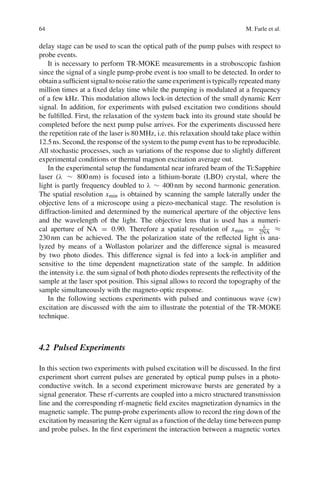 64 M. Farle et al.
delay stage can be used to scan the optical path of the pump pulses with respect to
probe events.
It is necessary to perform TR-MOKE measurements in a stroboscopic fashion
since the signal of a single pump-probe event is too small to be detected. In order to
obtain a sufﬁcient signal to noise ratio the same experiment is typically repeated many
million times at a ﬁxed delay time while the pumping is modulated at a frequency
of a few kHz. This modulation allows lock-in detection of the small dynamic Kerr
signal. In addition, for experiments with pulsed excitation two conditions should
be fulﬁlled. First, the relaxation of the system back into its ground state should be
completed before the next pump pulse arrives. For the experiments discussed here
the repetition rate of the laser is 80MHz, i.e. this relaxation should take place within
12.5ns. Second, the response of the system to the pump event has to be reproducible.
All stochastic processes, such as variations of the response due to slightly different
experimental conditions or thermal magnon excitation average out.
In the experimental setup the fundamental near infrared beam of the Ti:Sapphire
laser (λ ∼ 800nm) is focused into a lithium-borate (LBO) crystal, where the
light is partly frequency doubled to λ ∼ 400nm by second harmonic generation.
The spatial resolution xmin is obtained by scanning the sample laterally under the
objective lens of a microscope using a piezo-mechanical stage. The resolution is
diffraction-limited and determined by the numerical aperture of the objective lens
and the wavelength of the light. The objective lens that is used has a numeri-
cal aperture of NA = 0.90. Therefore a spatial resolution of xmin = λ
2NA ≈
230nm can be achieved. The the polarization state of the reﬂected light is ana-
lyzed by means of a Wollaston polarizer and the difference signal is measured
by two photo diodes. This difference signal is fed into a lock-in ampliﬁer and
sensitive to the time dependent magnetization state of the sample. In addition
the intensity i.e. the sum signal of both photo diodes represents the reﬂectivity of the
sample at the laser spot position. This signal allows to record the topography of the
sample simultaneously with the magneto-optic response.
In the following sections experiments with pulsed and continuous wave (cw)
excitation are discussed with the aim to illustrate the potential of the TR-MOKE
technique.
4.2 Pulsed Experiments
In this section two experiments with pulsed excitation will be discussed. In the ﬁrst
experiment short current pulses are generated by optical pump pulses in a photo-
conductive switch. In a second experiment microwave bursts are generated by a
signal generator. These rf-currents are coupled into a micro structured transmission
line and the corresponding rf-magnetic ﬁeld excites magnetization dynamics in the
magnetic sample. The pump-probe experiments allow to record the ring down of the
excitation by measuring the Kerr signal as a function of the delay time between pump
and probe pulses. In the ﬁrst experiment the interaction between a magnetic vortex
 