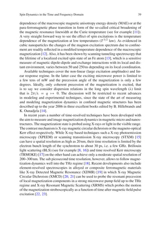 Spin Dynamics in the Time and Frequency Domain 39
dependence of the macroscopic magnetic anisotropy energy density (MAE) or at the
para-ferromagnetic phase transition in form of the so-called critical broadening of
the magnetic resonance linewidth at the Curie temperature (see for example [11]).
A very straight forward way to see the effect of spin excitations is the temperature
dependence of the magnetization at low temperatures (T 3/2 law). As evidenced in
cubic nanoparticles the changes of the magnon excitation spectrum due to conﬁne-
ment are readily reﬂected in a modiﬁed temperature dependence of the macroscopic
magnetization [12]. Also, it has been shown by scanning tunneling spectroscopy that
the lifetime of a localized excited spin state of an Fe atom [13], which is a sensitive
measure of magnetic dipole-dipole and exchange interactions with its local and dis-
tant environment, varies between 50 and 250ns depending on its local coordination.
Available techniques cover the non-linear (large excitation amplitudes) and lin-
ear response regime. In the latter case the exciting microwave power is limited to
a few tens of mW and the precession angle of the magnetization is only a few
degrees. Ideally, only coherent precession of the magnetization is excited, that
is to say we consider dispersion relations in the long spin wavelength (λ) limit
that is 2π/λ = q → 0. The discussion will be restricted to recent advances
in modeling and experimental techniques, since the state of the art of measuring
and modeling magnetization dynamics in conﬁned magnetic structures has been
described up to the year 2006 in three excellent books edited by B. Hillebrands and
K. Ounadjela [14].
In recent years a number of time-resolved techniques have been developed with
the aim to measure and image magnetization dynamics in magnetic micro and nanos-
tructures. The magnetization state is probed using X-rays or light in the visible range.
The contrast mechanism is X-ray magnetic circular dichroism or the magneto-optical
Kerr effect respectively. While X-ray based techniques such a X-ray photoemission
microscopy (XPEEM) or scanning transmission X-ray microscopy (STXM) [15]
can have a spatial resolution as high as 20nm, their time resolution is limited by the
electron bunch length of the synchrotron to about 30 ps, i.e. a few GHz. Brillouin
light scattering (BLS) (see for example [8, 16]) and time resolved Kerr microscopy
(TRMOKE) [17] on the other hand can achieve only a moderate spatial resolution of
200–300nm. The sub picosecond time resolution, however, allows to follow magne-
tization dynamics well into the THz regime [18]. Recent developments also include
element-resolved spectroscopies in alloyed or composite ferromagnetic materials
like X-ray Detected Magnetic Resonance (XDMR) [19] in which X-ray Magnetic
Circular Dichroism (XMCD) [20, 21] can be used to probe the resonant precession
of local magnetization components in a strong microwave pump ﬁeld up to the THz
regime and X-ray Resonant Magnetic Scattering (XRMS) which probes the motion
of the magnetization stroboscopically as a function of time after magnetic ﬁeld pulse
excitation [22, 23].
 