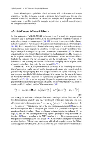 Spin Dynamics in the Time and Frequency Domain 71
In the following the capabilities of this technique will be demonstrated by two
examples. First this technique is used to measure the dynamics due to pure spin
currents in metallic multilayers. In the second example local magnetic resonance
spectroscopy is used to obtain the magnetic anisotropies in stained nano-structures
of a magnetic semiconductor.
4.3.1 Spin Pumping in Magnetic Bilayers
In this section the FMR-TR-MOKE technique is used to study the magnetization
dynamics due to pure spin currents. Spin polarized currents offer the possibility to
exert a large torque on nano-magnets [88, 89]. In recent years current induced mag-
netization dynamics was successfully demonstrated in magnetic nanostructures [79,
90, 91]. Such current induced dynamics is mostly studied in spin valve structures
using columnar nano-magnets. In a nonlocal crossed wire geometry even the switch-
ing of a magnetic nano-particle by a spin current was demonstrated [92]. In all these
experiments the spin polarized currents are driven by charge currents. The precession
of the magnetization in a ferromagnet which is in contact with a normal metal layer
leads to the emission of a pure spin current into the normal metal [93]. This effect
is known as spin pumping and leads to an increased damping for the magnetization
dynamics in the layer that emits the spin current [94, 95].
In the FMR-TR-MOKE experiment that is discussed in the following it is shown
that rf-precession can be excited by the absorption of a pure spin current which is
generated by spin pumping. For this an epitaxial stack of layers consisting of Fe
and Au grown on GaAs(001) is investigated. It is known that the magnetic layers
in Au/Fe/Au/Fe/GaAs structures are dynamically coupled via spin pump and spin
sink effects [17, 95]. In such a magnetic bilayer the magnetization dynamics in the
presence of spin pump and spin sink effects can be described by the following coupled
set of modiﬁed Landau-Lifshitz-Gilbert equations [95]:
dmi
dt = −γμ0 [mi × Heff] + αi mi × dmi
dt + αi
SP mi × dmi
dt − mj ×
dmj
dt
(28)
where m1,2 are unit vectors along the instantaneous magnetization directions of the
two ferromagnetic layers F1 and F2. The strength of the spin pump and spin sink
effects is given by the parameter αSP = gμB
g↑↓
Ms
1
t1
, where t1 is the thickness of F1,
g↑↓ (in units of e2/h) is the real part of the spin mixing conductance [95] and μB is
the Bohr magneton. The exchange of spin currents is a symmetric concept and the
equation of motion for layer F2 can be obtained by interchanging the indices i j in
Eq.(28). The net spin current generated by layer F1 propagates away from the F1/N
interface [93] and is absorbed at the N/F2 interface if N is thinner or comparable to
the spin diffusion length (spin-sink effect) [96]. Conservation of angular momentum
requires that layer F1 looses spin momentum which leads to an increase of the Gilbert
damping parameter of layer F1. Subsequently, the spin current absorbed at the N/F2
 