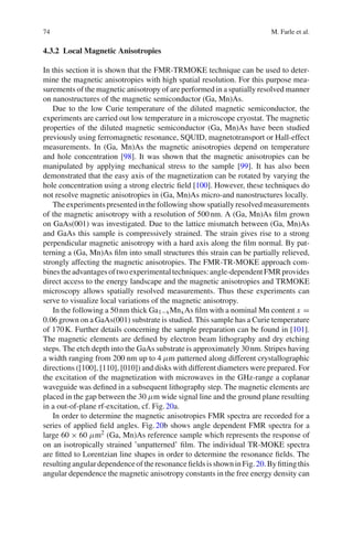 74 M. Farle et al.
4.3.2 Local Magnetic Anisotropies
In this section it is shown that the FMR-TRMOKE technique can be used to deter-
mine the magnetic anisotropies with high spatial resolution. For this purpose mea-
surements of the magnetic anisotropy of are performed in a spatially resolved manner
on nanostructures of the magnetic semiconductor (Ga, Mn)As.
Due to the low Curie temperature of the diluted magnetic semiconductor, the
experiments are carried out low temperature in a microscope cryostat. The magnetic
properties of the diluted magnetic semiconductor (Ga, Mn)As have been studied
previously using ferromagnetic resonance, SQUID, magnetotransport or Hall-effect
measurements. In (Ga, Mn)As the magnetic anisotropies depend on temperature
and hole concentration [98]. It was shown that the magnetic anisotropies can be
manipulated by applying mechanical stress to the sample [99]. It has also been
demonstrated that the easy axis of the magnetization can be rotated by varying the
hole concentration using a strong electric ﬁeld [100]. However, these techniques do
not resolve magnetic anisotropies in (Ga, Mn)As micro-and nanostructures locally.
The experiments presented in the following show spatially resolved measurements
of the magnetic anisotropy with a resolution of 500nm. A (Ga, Mn)As ﬁlm grown
on GaAs(001) was investigated. Due to the lattice mismatch between (Ga, Mn)As
and GaAs this sample is compressively strained. The strain gives rise to a strong
perpendicular magnetic anisotropy with a hard axis along the ﬁlm normal. By pat-
terning a (Ga, Mn)As ﬁlm into small structures this strain can be partially relieved,
strongly affecting the magnetic anisotropies. The FMR-TR-MOKE approach com-
binestheadvantagesoftwoexperimentaltechniques:angle-dependentFMRprovides
direct access to the energy landscape and the magnetic anisotropies and TRMOKE
microscopy allows spatially resolved measurements. Thus these experiments can
serve to visualize local variations of the magnetic anisotropy.
In the following a 50nm thick Ga1−xMnxAs ﬁlm with a nominal Mn content x =
0.06 grown on a GaAs(001) substrate is studied. This sample has a Curie temperature
of 170K. Further details concerning the sample preparation can be found in [101].
The magnetic elements are deﬁned by electron beam lithography and dry etching
steps. The etch depth into the GaAs substrate is approximately 30nm. Stripes having
a width ranging from 200 nm up to 4 μm patterned along different crystallographic
directions ([100], [110], [010]) and disks with different diameters were prepared. For
the excitation of the magnetization with microwaves in the GHz-range a coplanar
waveguide was deﬁned in a subsequent lithography step. The magnetic elements are
placed in the gap between the 30 μm wide signal line and the ground plane resulting
in a out-of-plane rf-excitation, cf. Fig.20a.
In order to determine the magnetic anisotropies FMR spectra are recorded for a
series of applied ﬁeld angles. Fig.20b shows angle dependent FMR spectra for a
large 60 × 60 μm2 (Ga, Mn)As reference sample which represents the response of
on an isotropically strained ’unpatterned’ ﬁlm. The individual TR-MOKE spectra
are ﬁtted to Lorentzian line shapes in order to determine the resonance ﬁelds. The
resultingangulardependenceoftheresonanceﬁeldsisshowninFig.20.Byﬁttingthis
angular dependence the magnetic anisotropy constants in the free energy density can
 