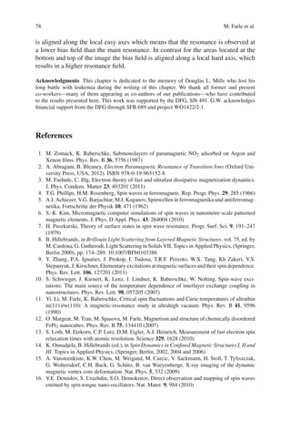 78 M. Farle et al.
is aligned along the local easy axes which means that the resonance is observed at
a lower bias ﬁeld than the main resonance. In contrast for the areas located at the
bottom and top of the image the bias ﬁeld is aligned along a local hard axis, which
results in a higher resonance ﬁeld.
Acknowledgments This chapter is dedicated to the memory of Douglas L. Mills who lost his
long battle with leukemia during the writing of this chapter. We thank all former and present
co-workers—many of them appearing as co-authors of our publications—who have contributed
to the results presented here. This work was supported by the DFG, Sfb 491. G.W. acknowledges
ﬁnancial support from the DFG through SFB 689 and project WO1422/2-1.
References
1. M. Zomack, K. Baberschke, Submonolayers of paramagnetic NO2 adsorbed on Argon and
Xenon ﬁlms. Phys. Rev. B 36, 5756 (1987)
2. A. Abragam, B. Bleaney, Electron Paramagnetic Resonance of Transition Ions (Oxford Uni-
versity Press, USA, 2012). ISBN 978-0-19-965152-8
3. M. Faehnle, C. Illg, Electron theory of fast and ultrafast dissipative magnetization dynamics.
J. Phys. Condens. Matter 23, 493201 (2011)
4. T.G. Phillips, H.M. Rosenberg, Spin waves in ferromagnets. Rep. Progr. Phys. 29, 285 (1966)
5. A.I. Achiezer, V.G. Barjachtar, M.I. Kaganov, Spinwellen in ferromagnetika und antiferromag-
netika. Fortschritte der Physik 10, 471 (1962)
6. S.-K. Kim, Micromagnetic computer simulations of spin waves in nanometre-scale patterned
magnetic elements. J. Phys. D Appl. Phys. 43, 264004 (2010)
7. H. Puszkarski, Theory of surface states in spin wave resonance. Progr. Surf. Sci. 9, 191–247
(1979)
8. B. Hillebrands, in Brillouin Light Scattering from Layered Magnetic Structures. vol. 75, ed. by
M. Cardona, G. Gntherodt, Light Scattering in Solids VII, Topics in Applied Physics, (Springer,
Berlin 2000), pp. 174–289. 10.1007/BFb0103386
9. Y. Zhang, P.A. Ignatiev, J. Prokop, I. Tudosa, T.R.F. Peixoto, W.X. Tang, Kh Zakeri, V.S.
Stepanyuk,J.Kirschner,Elementaryexcitationsatmagneticsurfacesandtheirspindependence.
Phys. Rev. Lett. 106, 127201 (2011)
10. S. Schwieger, J. Kienert, K. Lenz, J. Lindner, K. Baberschke, W. Nolting, Spin-wave exci-
tations: The main source of the temperature dependence of interlayer exchange coupling in
nanostructures. Phys. Rev. Lett. 98, 057205 (2007)
11. Yi. Li, M. Farle, K. Baberschke, Critical spin ﬂuctuations and Curie temperatures of ultrathin
ni(111)/w(110): A magnetic-resonance study in ultrahigh vacuum. Phys. Rev. B 41, 9596
(1990)
12. O. Margeat, M. Tran, M. Spasova, M. Farle, Magnetism and structure of chemically disordered
FePt3 nanocubes. Phys. Rev. B 75, 134410 (2007)
13. S. Loth, M. Etzkorn, C.P. Lutz, D.M. Eigler, A.J. Heinrich, Measurement of fast electron spin
relaxation times with atomic resolution. Science 329, 1628 (2010)
14. K. Ounadjela, B. Hillebrands (ed.), in Spin Dynamics in Conﬁned Magnetic Structures I, II and
III. Topics in Applied Physics, (Springer, Berlin, 2002, 2004 and 2006)
15. A. Vansteenkiste, K.W. Chou, M. Weigand, M. Curcic, V. Sackmann, H. Stoll, T. Tyliszczak,
G. Woltersdorf, C.H. Back, G. Schütz, B. van Waeyenberge, X-ray imaging of the dynamic
magnetic vortex core deformation. Nat. Phys. 5, 332 (2009)
16. V.E. Demidov, S. Urazhdin, S.O. Demokritov, Direct observation and mapping of spin waves
emitted by spin-torque nano-oscillators. Nat. Mater. 9, 984 (2010)
 