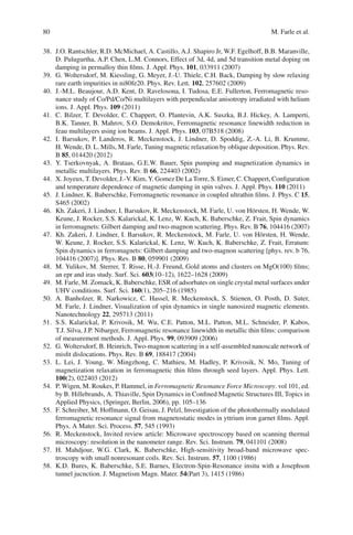 80 M. Farle et al.
38. J.O. Rantschler, R.D. McMichael, A. Castillo, A.J. Shapiro Jr, W.F. Egelhoff, B.B. Maranville,
D. Pulugurtha, A.P. Chen, L.M. Connors, Effect of 3d, 4d, and 5d transition metal doping on
damping in permalloy thin ﬁlms. J. Appl. Phys. 101, 033911 (2007)
39. G. Woltersdorf, M. Kiessling, G. Meyer, J.-U. Thiele, C.H. Back, Damping by slow relaxing
rare earth impurities in ni80fe20. Phys. Rev. Lett. 102, 257602 (2009)
40. J.-M.L. Beaujour, A.D. Kent, D. Ravelosona, I. Tudosa, E.E. Fullerton, Ferromagnetic reso-
nance study of Co/Pd/Co/Ni multilayers with perpendicular anisotropy irradiated with helium
ions. J. Appl. Phys. 109 (2011)
41. C. Bilzer, T. Devolder, C. Chappert, O. Plantevin, A.K. Suszka, B.J. Hickey, A. Lamperti,
B.K. Tanner, B. Mahrov, S.O. Demokritov, Ferromagnetic resonance linewidth reduction in
feau multilayers using ion beams. J. Appl. Phys. 103, 07B518 (2008)
42. I. Barsukov, P. Landeros, R. Meckenstock, J. Lindner, D. Spoddig, Z.-A. Li, B. Krumme,
H. Wende, D. L. Mills, M. Farle, Tuning magnetic relaxation by oblique deposition. Phys. Rev.
B 85, 014420 (2012)
43. Y. Tserkovnyak, A. Brataas, G.E.W. Bauer, Spin pumping and magnetization dynamics in
metallic multilayers. Phys. Rev. B 66, 224403 (2002)
44. X. Joyeux, T. Devolder, J.-V. Kim, Y. Gomez De La Torre, S. Eimer, C. Chappert, Conﬁguration
and temperature dependence of magnetic damping in spin valves. J. Appl. Phys. 110 (2011)
45. J. Lindner, K. Baberschke, Ferromagnetic resonance in coupled ultrathin ﬁlms. J. Phys. C 15,
S465 (2002)
46. Kh. Zakeri, J. Lindner, I. Barsukov, R. Meckenstock, M. Farle, U. von Hörsten, H. Wende, W.
Keune, J. Rocker, S.S. Kalarickal, K. Lenz, W. Kuch, K. Baberschke, Z. Frait, Spin dynamics
in ferromagnets: Gilbert damping and two-magnon scattering. Phys. Rev. B 76, 104416 (2007)
47. Kh. Zakeri, J. Lindner, I. Barsukov, R. Meckenstock, M. Farle, U. von Hörsten, H. Wende,
W. Keune, J. Rocker, S.S. Kalarickal, K. Lenz, W. Kuch, K. Baberschke, Z. Frait, Erratum:
Spin dynamics in ferromagnets: Gilbert damping and two-magnon scattering [phys. rev. b 76,
104416 (2007)]. Phys. Rev. B 80, 059901 (2009)
48. M. Yulikov, M. Sterrer, T. Risse, H.-J. Freund, Gold atoms and clusters on MgO(100) ﬁlms;
an epr and iras study. Surf. Sci. 603(10–12), 1622–1628 (2009)
49. M. Farle, M. Zomack, K. Baberschke, ESR of adsorbates on single crystal metal surfaces under
UHV conditions. Surf. Sci. 160(1), 205–216 (1985)
50. A. Banholzer, R. Narkowicz, C. Hassel, R. Meckenstock, S. Stienen, O. Posth, D. Suter,
M. Farle, J. Lindner, Visualization of spin dynamics in single nanosized magnetic elements.
Nanotechnology 22, 295713 (2011)
51. S.S. Kalarickal, P. Krivosik, M. Wu, C.E. Patton, M.L. Patton, M.L. Schneider, P. Kabos,
T.J. Silva, J.P. Nibarger, Ferromagnetic resonance linewidth in metallic thin ﬁlms: comparison
of measurement methods. J. Appl. Phys. 99, 093909 (2006)
52. G. Woltersdorf, B. Heinrich, Two-magnon scattering in a self-assembled nanoscale network of
misﬁt dislocations. Phys. Rev. B 69, 188417 (2004)
53. L. Lei, J. Young, W. Mingzhong, C. Mathieu, M. Hadley, P. Krivosik, N. Mo, Tuning of
magnetization relaxation in ferromagnetic thin ﬁlms through seed layers. Appl. Phys. Lett.
100(2), 022403 (2012)
54. P. Wigen, M. Roukes, P. Hammel, in Ferromagnetic Resonance Force Microscopy. vol 101, ed.
by B. Hillebrands, A. Thiaville, Spin Dynamics in Conﬁned Magnetic Structures III, Topics in
Applied Physics, (Springer, Berlin, 2006), pp. 105–136
55. F. Schreiber, M. Hoffmann, O. Geisau, J. Pelzl, Investigation of the photothermally modulated
ferromagnetic resonance signal from magnetostatic modes in yttrium iron garnet ﬁlms. Appl.
Phys. A Mater. Sci. Process. 57, 545 (1993)
56. R. Meckenstock, Invited review article: Microwave spectroscopy based on scanning thermal
microscopy: resolution in the nanometer range. Rev. Sci. Instrum. 79, 041101 (2008)
57. H. Mahdjour, W.G. Clark, K. Baberschke, High-sensitivity broad-band microwave spec-
troscopy with small nonresonant coils. Rev. Sci. Instrum. 57, 1100 (1986)
58. K.D. Bures, K. Baberschke, S.E. Barnes, Electron-Spin-Resonance insitu with a Josephson
tunnel jucnction. J. Magnetism Magn. Mater. 54(Part 3), 1415 (1986)
 
