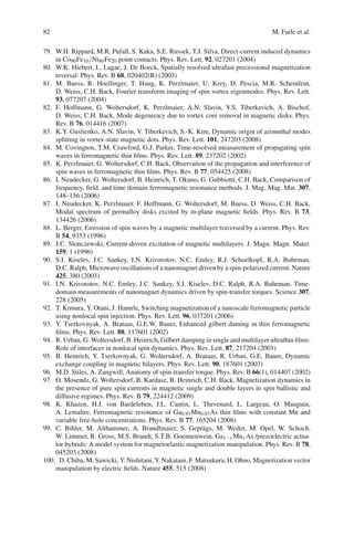 82 M. Farle et al.
79. W.H. Rippard, M.R. Pufall, S. Kaka, S.E. Russek, T.J. Silva, Direct-current induced dynamics
in Co90Fe10/Ni80Fe20 point contacts. Phys. Rev. Lett. 92, 027201 (2004)
80. W.K. Hiebert, L. Lagae, J. De Boeck, Spatially resolved ultrafast precessional magnetization
reversal. Phys. Rev. B 68, 020402(R) (2003)
81. M. Buess, R. Hoellinger, T. Haug, K. Perzlmaier, U. Krey, D. Pescia, M.R. Scheinfein,
D. Weiss, C.H. Back, Fourier transform imaging of spin vortex eigenmodes. Phys. Rev. Lett.
93, 077207 (2004)
82. F. Hoffmann, G. Woltersdorf, K. Perzlmaier, A.N. Slavin, V.S. Tiberkevich, A. Bischof,
D. Weiss, C.H. Back, Mode degeneracy due to vortex core removal in magnetic disks. Phys.
Rev. B 76, 014416 (2007)
83. K.Y. Guslienko, A.N. Slavin, V. Tiberkevich, S.-K. Kim, Dynamic origin of azimuthal modes
splitting in vortex-state magnetic dots. Phys. Rev. Lett. 101, 247203 (2008)
84. M. Covington, T.M. Crawford, G.J. Parker, Time-resolved measurement of propagating spin
waves in ferromagnetic thin ﬁlms. Phys. Rev. Lett. 89, 237202 (2002)
85. K. Perzlmaier, G. Woltersdorf, C.H. Back, Observation of the propagation and interference of
spin waves in ferromagnetic thin ﬁlms. Phys. Rev. B 77, 054425 (2008)
86. I. Neudecker, G. Woltersdorf, B. Heinrich, T. Okuno, G. Gubbiotti, C.H. Back, Comparison of
frequency, ﬁeld, and time domain ferromagnetic resonance methods. J. Mag. Mag. Mat. 307,
148–156 (2006)
87. I. Neudecker, K. Perzlmaier, F. Hoffmann, G. Woltersdorf, M. Buess, D. Weiss, C.H. Back,
Modal spectrum of permalloy disks excited by in-plane magnetic ﬁelds. Phys. Rev. B 73,
134426 (2006)
88. L. Berger, Emission of spin waves by a magnetic multilayer traversed by a current. Phys. Rev.
B 54, 9353 (1996)
89. J.C. Slonczewski, Current-driven excitation of magnetic multilayers. J. Magn. Magn. Mater.
159, 1 (1996)
90. S.I. Kiselev, J.C. Sankey, I.N. Krivorotov, N.C. Emley, R.J. Schoelkopf, R.A. Buhrman,
D.C. Ralph, Microwave oscillations of a nanomagnet driven by a spin-polarized current. Nature
425, 380 (2003)
91. I.N. Krivorotov, N.C. Emley, J.C. Sankey, S.I. Kiselev, D.C. Ralph, R.A. Buhrman, Time-
domain measurements of nanomagnet dynamics driven by spin-transfer torques. Science 307,
228 (2005)
92. T. Kimura, Y. Otani, J. Hamrle, Switching magnetization of a nanoscale ferromagnetic particle
using nonlocal spin injection. Phys. Rev. Lett. 96, 037201 (2006)
93. Y. Tserkovnyak, A. Brataas, G.E.W. Bauer, Enhanced gilbert daming in thin ferromagnetic
ﬁlms. Phys. Rev. Lett. 88, 117601 (2002)
94. R. Urban, G. Woltersdorf, B. Heinrich, Gilbert damping in single and multilayer ultrathin ﬁlms:
Role of interfaces in nonlocal spin dynamics. Phys. Rev. Lett. 87, 217204 (2001)
95. B. Heinrich, Y. Tserkovnyak, G. Woltersdorf, A. Brataas, R. Urban, G.E. Bauer, Dynamic
exchange coupling in magnetic bilayers. Phys. Rev. Lett. 90, 187601 (2003)
96. M.D. Stiles, A. Zangwill, Anatomy of spin-transfer torque. Phys. Rev. B 66(1), 014407 (2002)
97. O. Mosendz, G. Woltersdorf, B. Kardasz, B. Heinrich, C.H. Back, Magnetization dynamics in
the presence of pure spin currents in magnetic single and double layers in spin ballistic and
diffusive regimes. Phys. Rev. B 79, 224412 (2009)
98. K. Khazen, H.J. von Bardeleben, J.L. Cantin, L. Thevenard, L. Largeau, O. Mauguin,
A. Lemaître, Ferromagnetic resonance of Ga0.93Mn0.07As thin ﬁlms with constant Mn and
variable free-hole concentrations. Phys. Rev. B 77, 165204 (2008)
99. C. Bihler, M. Althammer, A. Brandlmaier, S. Geprägs, M. Weiler, M. Opel, W. Schoch,
W. Limmer, R. Gross, M.S. Brandt, S.T.B. Goennenwein, Ga1−x Mnx As /piezoelectric actua-
tor hybrids: A model system for magnetoelastic magnetization manipulation. Phys. Rev. B 78,
045203 (2008)
100. D. Chiba, M. Sawicki, Y. Nishitani, Y. Nakatani, F. Matsukura, H. Ohno, Magnetization vector
manipulation by electric ﬁelds. Nature 455, 515 (2008)
 