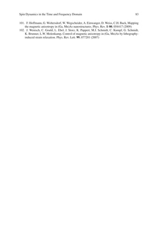 Spin Dynamics in the Time and Frequency Domain 83
101. F. Hoffmann, G. Woltersdorf, W. Wegscheider, A. Einwanger, D. Weiss, C.H. Back, Mapping
the magnetic anisotropy in (Ga, Mn)As nanostructures. Phys. Rev. B 80, 054417 (2009)
102. J. Wenisch, C. Gould, L. Ebel, J. Storz, K. Pappert, M.J. Schmidt, C. Kumpf, G. Schmidt,
K. Brunner, L.W. Molenkamp, Control of magnetic anisotropy in (Ga, Mn)As by lithography-
induced strain relaxation. Phys. Rev. Lett. 99, 077201 (2007)
 