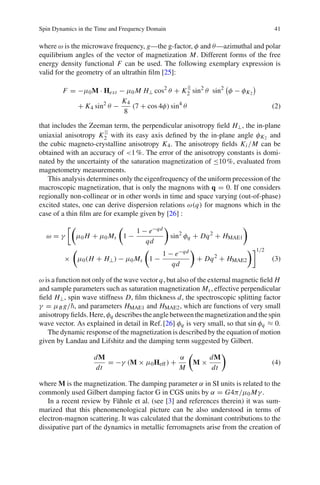 Spin Dynamics in the Time and Frequency Domain 41
where ω is the microwave frequency, g—the g-factor, φ and θ—azimuthal and polar
equilibrium angles of the vector of magnetization M. Different forms of the free
energy density functional F can be used. The following exemplary expression is
valid for the geometry of an ultrathin ﬁlm [25]:
F = −μ0M · Hext − μ0 M H⊥ cos2
θ + K
||
2 sin2
θ sin2
φ − φK2
+ K4 sin2
θ −
K4
8
(7 + cos 4φ) sin4
θ (2)
that includes the Zeeman term, the perpendicular anisotropy ﬁeld H⊥, the in-plane
uniaxial anisotropy K
||
2 with its easy axis deﬁned by the in-plane angle φK2 and
the cubic magneto-crystalline anisotropy K4. The anisotropy ﬁelds Ki /M can be
obtained with an accuracy of <1%. The error of the anisotropy constants is domi-
nated by the uncertainty of the saturation magnetization of ≤10%, evaluated from
magnetometry measurements.
This analysis determines only the eigenfrequency of the uniform precession of the
macroscopic magnetization, that is only the magnons with q = 0. If one considers
regionally non-collinear or in other words in time and space varying (out-of-phase)
excited states, one can derive dispersion relations ω(q) for magnons which in the
case of a thin ﬁlm are for example given by [26] :
ω = γ μ0 H + μ0 Ms 1 −
1 − e−qd
qd
sin2
φq + Dq2
+ HMAE1
× μ0(H + H⊥) − μ0 Ms 1 −
1 − e−qd
qd
+ Dq2
+ HMAE2
1/2
(3)
ω is a function not only of the wave vector q, but also of the external magnetic ﬁeld H
and sample parameters such as saturation magnetization Ms, effective perpendicular
ﬁeld H⊥, spin wave stiffness D, ﬁlm thickness d, the spectroscopic splitting factor
γ = μB g/ , and parameters HMAE1 and HMAE2, which are functions of very small
anisotropyﬁelds.Here,φq describestheanglebetweenthemagnetizationandthespin
wave vector. As explained in detail in Ref.[26] φq is very small, so that sin φq ≈ 0.
The dynamic response of the magnetization is described by the equation of motion
given by Landau and Lifshitz and the damping term suggested by Gilbert.
dM
dt
= −γ (M × μ0Heff) +
α
M
M ×
dM
dt
(4)
where M is the magnetization. The damping parameter α in SI units is related to the
commonly used Gilbert damping factor G in CGS units by α = G4π/μ0 Mγ .
In a recent review by Fähnle et al. (see [3] and references therein) it was sum-
marized that this phenomenological picture can be also understood in terms of
electron-magnon scattering. It was calculated that the dominant contributions to the
dissipative part of the dynamics in metallic ferromagnets arise from the creation of
 