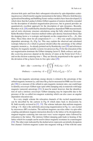 42 M. Farle et al.
electron-hole pairs and from their subsequent relaxation by spin-dependent scatter-
ing processes which transfer angular momentum to the lattice. Effective ﬁeld theories
(generalized breathing and bubbling Fermi-surface models) have been developed [3]
which show that the Landau-Lifshitz-Gilbert equation of motion should be extended
for the description of ultrafast magnetization processes, but in general provides an
quantitatively excellent approach for the description of spin dynamics. Recently,
Barsukov et al. [28] established by detailed frequency dependent FMR measurements
and ab initio electronic structure calculations using the fully relativistic Korringa-
Kohn-Rostoker Green’s function method within spin-density-functional theory that
the damping factor α is isotropic and depends on the composition in Fe1−x Six thin
ﬁlms. These ﬁlms show for all compositions 0 < x < 40 a very small composition
dependent anisotropy K4 (Fig.2a). This may explain the observed and calculated
isotropic behavior of α which in general should reﬂect the anisotropy of the orbital
magnetic moment μl. As already pointed out by Kambersky (see [29] and references
therein), for magnetic metallic systems two processes Eq.(5) for the relaxation of the
net magnetization dominate the Gilbert damping factor G. Both ordinary and spin-
ﬂip scattering processes depend on the density of states at the Fermi level N(EF )
and on the electron scattering time τ. They are directly proportional to the square of
the deviation of the g-factor from its free spin-value [29]:
Spin − ﬂip − scattering : G =
γ
2
2
N(EF )(g − 2)2
/τ (5)
Ordinary − scattering : G =
γ
2
2
N(EF )λ2
SO(g − 2)2
/τ (6)
Since the magnetic anisotropy energy density is related to the anisotropy of the
orbital magnetic moment δμl and since the g-factor measured in FMR (see for exam-
ple [30]) is a measure of the orbital-to-spin magnetic moment ratio, one could hope
to identify anisotropic Gilbert-type (spin-orbit) damping only in materials with large
magnetic (uniaxial) anisotropy [31]. It must be noted, however, that the identiﬁca-
tion of such a intrinsic anisotropic Gilbert damping may be impossible due to the
presence of the so-called two-magnon scattering which can also cause an angular
dependent relaxation rate.
In a very simple scheme the relaxation channels of the excited magnetization
can be described by the cartoon in Fig.1b which dates back to discussions by
H. Suhl recently reviewed in [32, 33]. The scheme indicates that uniform magnons
with q = 0—that is the uniformly precessing magnetization in Fig.1a—are excited
by microwave (RF) excitation. The uniform magnons can relax either via spin-orbit
coupling and phonon-magnon interaction directly to the lattice or by dissipationless
magnon-magnon scattering into non-zero wave vector magnon states followed by
relaxation to the lattice. The intrinsic Gilbert damping path leads to heating of the
lattice which for example can be used to detect magnetic resonance in a nanomagnet
[34]. The other route indicated by the dashed arrow represents an initially dissipation
free channel. Uniform magnons scatter into magnons with q = 0 but with the same
 