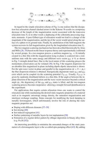 44 M. Farle et al.
dmz
dt
= −γ (m × μ0Heff)z −
mz − MS
T1
(7)
dmx,y
dt
= −γ (m × μ0Heff)x,y −
mx,y − MS
T2
(8)
In regard to the simple relaxation scheme of Fig.1a one realizes that the dissipa-
tion free relaxation channel (dashed arrow) in the Scheme 1b results in a temporary
decrease of the length of the magnetization vector associated with the transverse
relaxation time T2 or in other words a dephasing of the coherently precessing mag-
netic moments. A pure Gilbert type of relaxation would not lead to a change of the
magnitude of the magnetization, and the tip of the vector would spiral along the sur-
face of a sphere to its ground state. Finally, by annihilation of the Suhl magnons the
system recovers its full magnetization given by the longitudinal relaxation time T1.
The two-magnon scattering mechanism has been described theoretically by Arias
and Mills [26, 35] based on the linear response theory and experimentally conﬁrmed
by several groups. In a two-magnon process a uniform magnon (q = 0) initially
created in a thin ﬁlm with the magnetization lying in plane is scattered into a non-
uniform state with the same energy and different wave vector q S = 0, as shown
in Fig.3 (straight dotted line). Due to the local nature of this scattering process the
momentum conservation can be violated [36]. In Fig.3 the magnon dispersion for
an ultrathin ﬁlm magnetized in-plane including dipole-dipole interaction is shown.
For the spin wave vector in-plane and parallel to the magnetization (φ = 0 < φC )
the blue dispersion relation is obtained. Energetically degenerate states q S and q 0
exist which can be coupled via the scattering potential FSC AT . Usually, FSC AT is
given by randomly distributed defects in a thin ﬁlm. If the angle φ between the in-
plane direction of the magnetization and the wave vector increases beyond a critical
angle φC , the degeneracy of the q 0 and q S states is lifted, and the two-magnon
scattering process becomes inoperative- allowing a straight forward identiﬁcation in
the experiment.
For applications that require certain relaxation times one wants to control the
relaxation rate while maintaining the desired static magnetic properties of a material
such as its magnetic anisotropy energy density, the saturation magnetization and
interlayer exchange coupling. Some concepts for modifying the local damping in
metallic ferromagnets, which unfortunately involve the risk of altering the static
magnetic properties are:
• Doping with different elements [37–39]
• Ion mixing [40]
• Ion-induced segregation [41]
• Surface patterning of metallic layers by ion implantation [28]
• Formation of a regular defect pattern by oblique deposition in binary alloy ﬁlms
(e.g. Fe3Si [42]).
An interesting possibility to minimize the unwanted changes of the static para-
meters of a ferromagnetic layer is the so-called spin-pumping effect [43]. By adding
 