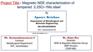 Project Title:- Magnetic NDE characterization of
tempered 2.25Cr-1Mo steel
By
Apoorv Krishna
Department of Metallurgical and
Materials Engineering
2015PGMMMT05
NIT JAMSHEDPUR
“ Under the Guidance of ”
Dr. Rajat Roy
Scientist
NDE & Magnetic Materials Group
AMP Division
CSIR-NML
Mr. Kasimuthumaniyan S
Lecturer
Metallurgical Department
NIT, Jamshedpur
 