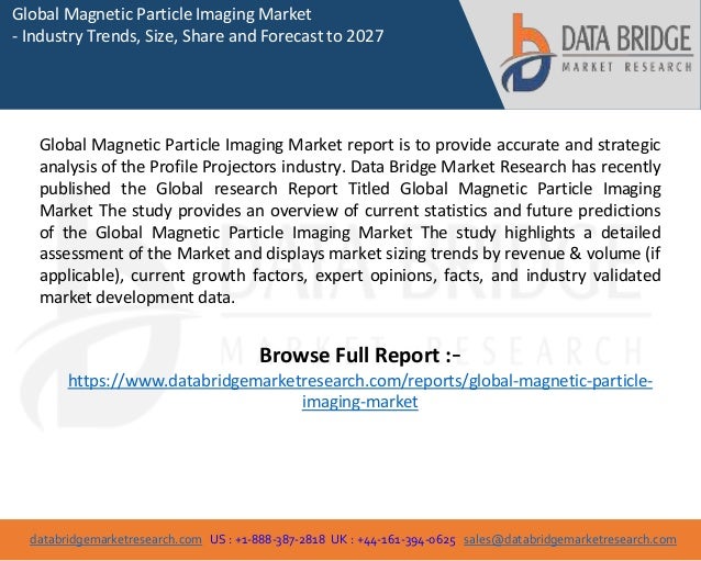 databridgemarketresearch.com US : +1-888-387-2818 UK : +44-161-394-0625 sales@databridgemarketresearch.com
1
Global Magnetic Particle Imaging Market
- Industry Trends, Size, Share and Forecast to 2027
Global Magnetic Particle Imaging Market report is to provide accurate and strategic
analysis of the Profile Projectors industry. Data Bridge Market Research has recently
published the Global research Report Titled Global Magnetic Particle Imaging
Market The study provides an overview of current statistics and future predictions
of the Global Magnetic Particle Imaging Market The study highlights a detailed
assessment of the Market and displays market sizing trends by revenue & volume (if
applicable), current growth factors, expert opinions, facts, and industry validated
market development data.
Browse Full Report :-
https://www.databridgemarketresearch.com/reports/global-magnetic-particle-
imaging-market
 